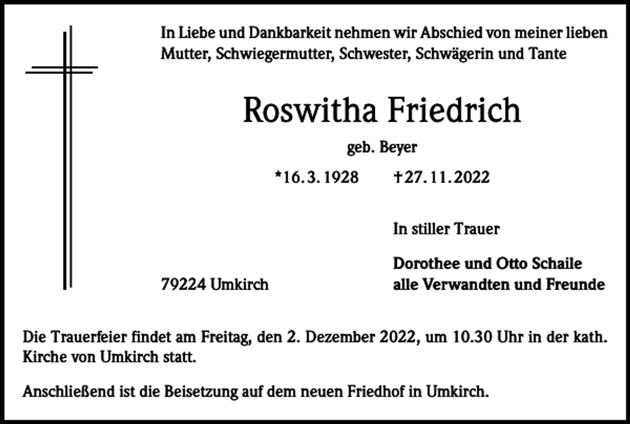 <p>In Liebe und Dankbarkeit nehmen wir Abschied von meiner lieben<br />Mutter, Schwiegermutter, Schwester, Schwägerin und Tante</p><p>Roswitha Friedrich<br />geb. Beyer<br />*16. 3. 1928 † 27. 11. 2022<br />In stiller Trauer<br />79224 Umkirch</p><p>Dorothee und Otto Schaile<br />alle Verwandten und Freunde</p><p>Die Trauerfeier findet am Freitag, den 2. Dezember 2022, um 10.30 Uhr in der kath.<br />Kirche von Umkirch statt.<br />Anschließend ist die Beisetzung auf dem neuen Friedhof in Umkirch.</p>