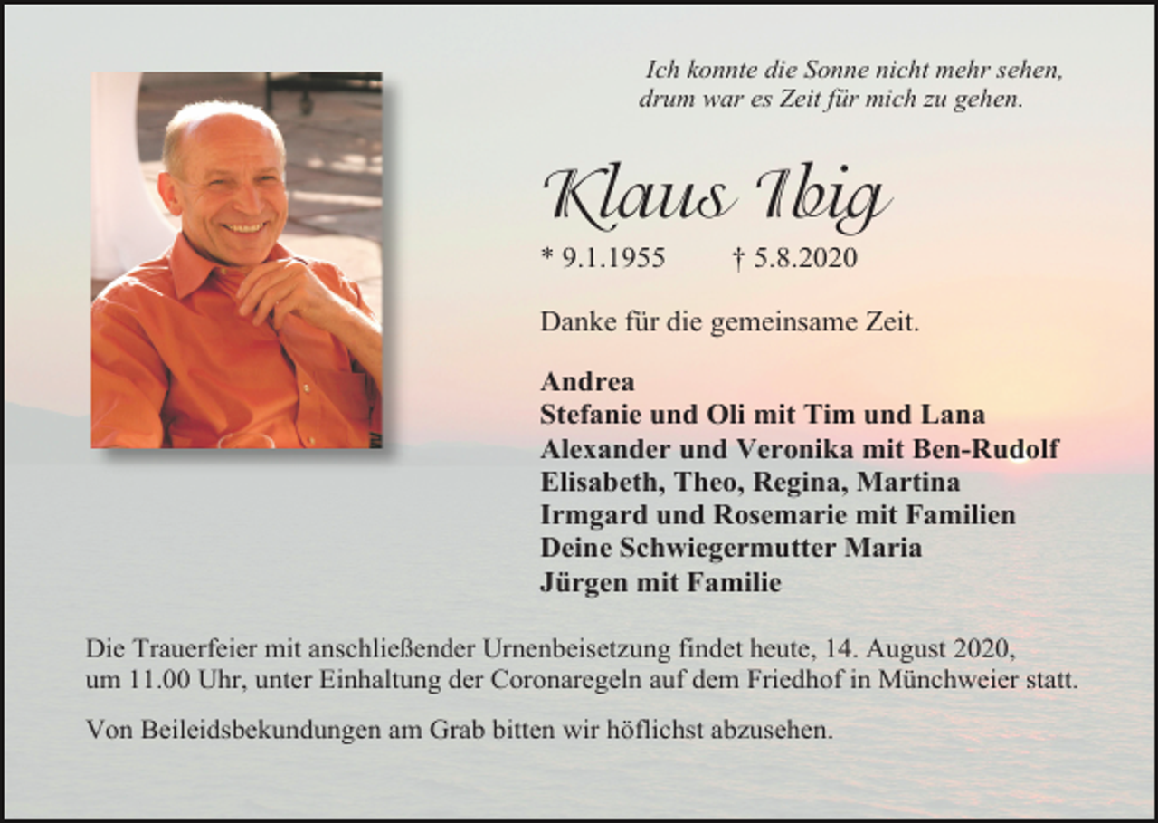 <p>Ich konnte die Sonne nicht mehr sehen,<br />drum war es Zeit für mich zu gehen.</p><p>Klaus Ibig<br />* 9.1.1955</p><p>† 5.8.2020</p><p>Danke für die gemeinsame Zeit.<br />Andrea<br />Stefanie und Oli mit Tim und Lana<br />Alexander und Veronika mit Ben-Rudolf<br />Elisabeth, Theo, Regina, Martina<br />Irmgard und Rosemarie mit Familien<br />Deine Schwiegermutter Maria<br />Jürgen mit Familie<br />Die Trauerfeier mit anschließender Urnenbeisetzung findet heute, 14. August 2020,<br />um 11.00 Uhr, unter Einhaltung der Coronaregeln auf dem Friedhof in Münchweier statt.<br />Von Beileidsbekundungen am Grab bitten wir höflichst abzusehen.</p>