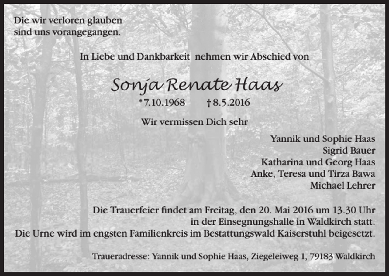 <p>Die wir verloren glauben<br />sind uns vorangegangen.<br />In Liebe und Dankbarkeit nehmen wir Abschied von</p><p>Sonja Renate Haas<br />* 7.10.1968</p><p>† 8.5.2016</p><p>Wir vermissen Dich sehr<br />Yannik und Sophie Haas<br />Sigrid Bauer<br />Katharina und Georg Haas<br />Anke, Teresa und Tirza Bawa<br />Michael Lehrer<br />Die Trauerfeier findet am Freitag, den 20. Mai 2016 um 13.30 Uhr<br />in der Einsegnungshalle in Waldkirch statt.<br />Die Urne wird im engsten Familienkreis im Bestattungswald Kaiserstuhl beigesetzt.<br />Traueradresse: Yannik und Sophie Haas, Ziegeleiweg 1, 79183 Waldkirch</p>