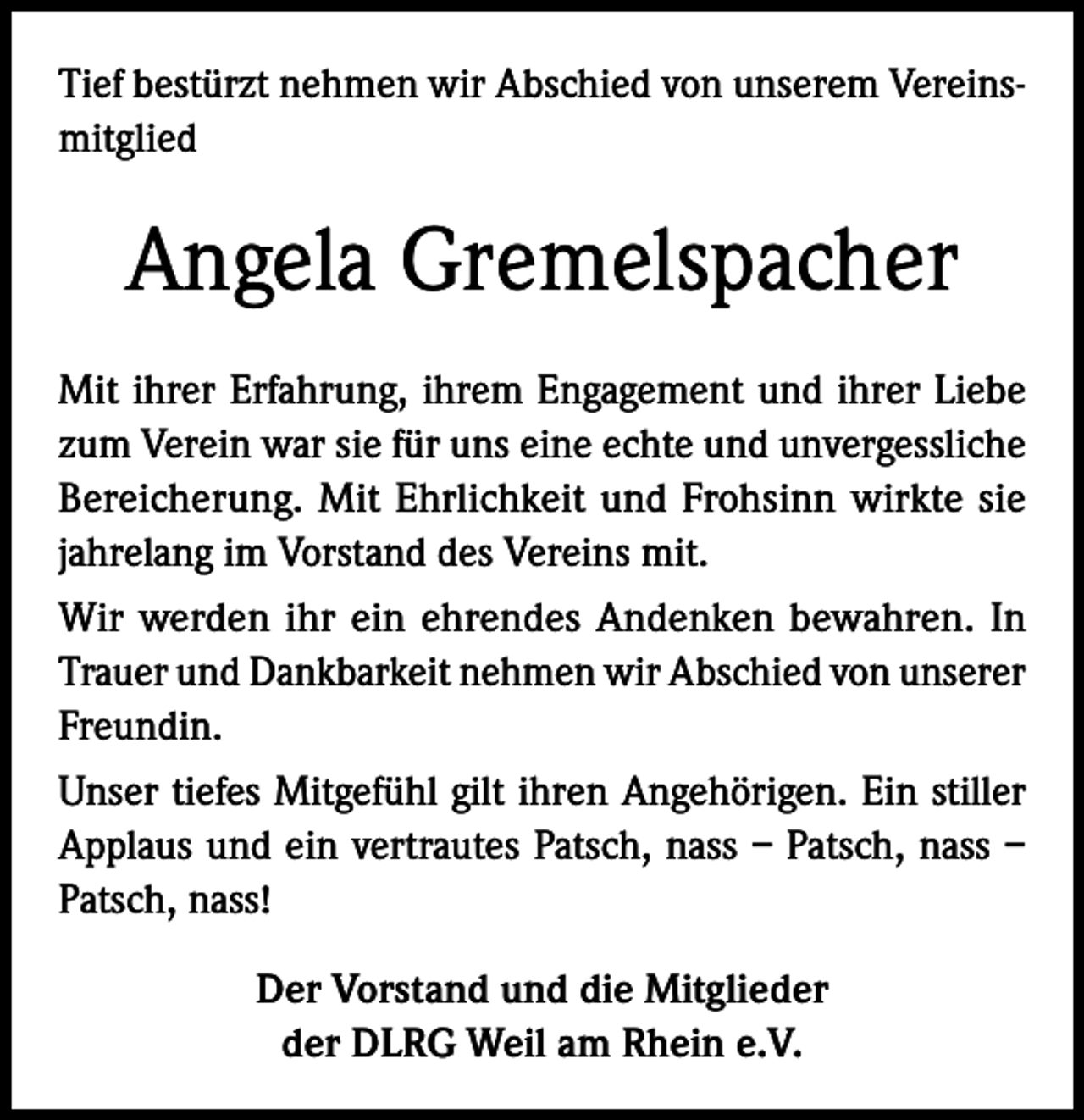 <p>Tief bestürzt nehmen wir Abschied von unserem Vereinsmitglied</p><p>Angela Gremelspacher<br />Mit ihrer Erfahrung, ihrem Engagement und ihrer Liebe<br />zum Verein war sie für uns eine echte und unvergessliche<br />Bereicherung. Mit Ehrlichkeit und Frohsinn wirkte sie<br />jahrelang im Vorstand des Vereins mit.<br />Wir werden ihr ein ehrendes Andenken bewahren. In<br />Trauer und Dankbarkeit nehmen wir Abschied von unserer<br />Freundin.<br />Unser tiefes Mitgefühl gilt ihren Angehörigen. Ein stiller<br />Applaus und ein vertrautes Patsch, nass – Patsch, nass –<br />Patsch, nass!<br />Der Vorstand und die Mitglieder<br />der DLRG Weil am Rhein e.V.</p>