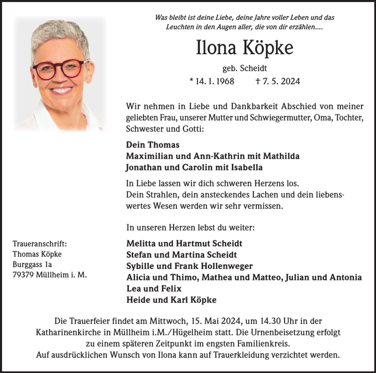 <p>Was bleibt ist deine Liebe, deine Jahre voller Leben und das<br />Leuchten in den Augen aller, die von dir erzählen….</p><p>Ilona Köpke<br />geb. Scheidt<br />* 14. 1. 1968<br />† 7. 5. 2024<br />Wir nehmen in Liebe und Dankbarkeit Abschied von meiner<br />geliebten Frau, unserer Mutter und Schwiegermutter, Oma, Tochter,<br />Schwester und Gotti:<br />Dein Thomas<br />Maximilian und Ann-Kathrin mit Mathilda<br />Jonathan und Carolin mit Isabella<br />In Liebe lassen wir dich schweren Herzens los.<br />Dein Strahlen, dein ansteckendes Lachen und dein liebenswertes Wesen werden wir sehr vermissen.</p><p>In unseren Herzen lebst du weiter:</p><p>Traueranschrift:<br />Melitta und Hartmut Scheidt<br />Thomas Köpke<br />Stefan und Martina Scheidt<br />Burggass 1a<br />Sybille und Frank Hollenweger<br />79379 Müllheim i. M.<br />A licia und Thimo, Mathea und Matteo, Julian und Antonia</p><p>Lea und Felix<br />Heide und Karl Köpke<br />Die Trauerfeier findet am Mittwoch, 15. Mai 2024, um 14.30 Uhr in der<br />Katharinenkirche in Müllheim i.M./Hügelheim statt. Die Urnenbeisetzung erfolgt<br />zu einem späteren Zeitpunkt im engsten Familienkreis.<br />Auf ausdrücklichen Wunsch von Ilona kann auf Trauerkleidung verzichtet werden.</p>
