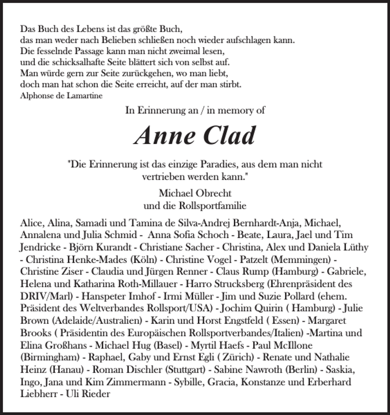 <p>DDas<br />as BBuch<br />u c h ddes<br />es LLebens<br />e b e ns istist das<br />d as gr<br />ö ßt e Buch,<br />B u c h,<br />größte<br />ddas<br />as man<br />m a n weder<br />w e d er nnach<br />a c h Belieben<br />B eli e b e n sschließen<br />c hli e ß e n nnoch<br />o c h wieder<br />wi e d e r aufschlagen<br />a ufs c hl a g e n kann.<br />k a n n.<br />Di<br />e f ess<br />el n d e PPassage<br />ass a g e kkann<br />a n n man<br />m a n ni<br />c ht zzweimal<br />w ei m al llesen,<br />es e n ,<br />Die<br />fesselnde<br />nicht<br />uund<br />n d die<br />di e sschicksalhafte<br />c hi c ks al h aft e SSeite<br />ei t e blättert<br />bl ätt ert sich<br />si c h von<br />v o n selbst<br />s el bst auf.<br />auf.<br />MMan<br />a n wwürde<br />ür d e g er<br />n z zur<br />ur S Seite<br />eit e zurückgehen,<br />z ur ü c k g e h e n, wo<br />w o man<br />m a n li<br />ebt,<br />gern<br />liebt,<br />ddoch<br />o c h man<br />m a n hhat<br />at sschon<br />c h o n di<br />e SSeite<br />eit e err<br />ei c ht, aauf<br />uf der<br />d er man<br />m a n stir<br />bt.<br />die<br />erreicht,<br />stirbt.<br />Alphonse<br />Al<br />p h o ns e dde<br />e LLamartine<br />a m arti n e</p><p>IInn Erinnerung<br />Eri n n er u n g an<br />a n // iinn memory<br />m e mor y of<br />of</p><p>AAnne<br />n n e Cl<br />ad<br />Clad</p><p>ist das<br />""Die<br />Di e Erinnerung<br />Eri n n er u n g ist<br />d as einzige<br />ein zi g e Paradies,<br />P ar a di es, aaus<br />us ddem<br />e m man<br />m a n nicht<br />ni c ht<br />v ertri e b e n werden<br />w er d e n kann."<br />k a n n."<br />vertrieben<br />Michael<br />Mi<br />c h a el OObrecht<br />br e c ht<br />uund<br />n d die<br />di e Rollsportfamilie<br />R olls p ortf a mili e<br />Alice,<br />Alina,<br />Silva-Andrej<br />Ali<br />c e, Ali<br />n a, SSamadi<br />a m a di uund<br />n d TTamina<br />a mi n a dde<br />e Sil<br />v a- A n dr ej BBernhardt-Anja,<br />er n h ar dt- A nj a, Michael,<br />Mi c h a el,<br />A n n al e n a uund<br />n d J Julia<br />uli a SSchmid<br />c h m i d -- Anna<br />A n n a Sofia<br />S ofi a Schoch<br />S c h o c h -- BBeate,<br />e at e, LLaura,<br />a ur a, J Jael<br />a el uund<br />n d Ti<br />m<br />Annalena<br />Tim<br />JJendricke<br />e n dri c k e -- Björn<br />Bj ör n Kurandt<br />K ur a n dt -- Christiane<br />C hristi a n e Sacher<br />S a c h er -- Christina,<br />C hristi n a, Alex<br />Al e x und<br />u n d Daniela<br />D a ni el a Lüthy<br />Lüt h y<br />-- Christina<br />C hristi n a Henke-Mades<br />H e n k e- M a d es ((Köln)<br />K öl n) -- Christine<br />C hristi n e Vogel<br />V o g el -- Patzelt<br />P at z elt ((Memmingen)<br />M e m mi n g e n) - CChristine<br />hristi n e Zis<br />er - - Cl<br />a u di a uund<br />n d JJürgen<br />ür g e n Renner<br />R e n n er -- Claus<br />Cl a us Rump<br />R u m p (Hamburg)<br />( H a m b ur g) -- Gabriele,<br />G a bri el e,<br />Ziser<br />Claudia<br />HHelena<br />el e n a uund<br />n d KKatharina<br />at h ari n a RRoth-Millauer<br />o t h- Mill a u er -- Harro<br />H arr o Strucksberg<br />Str u c ks b er g ((Ehrenpräsident<br />E hr e n pr äsi d e nt des<br />d es<br />Irmi<br />Jimm und<br />DDRIV/Marl)<br />RI V/ M arl) - - Hanspeter<br />H a ns p et er Imhof<br />I m h of -- Ir<br />mi Müller<br />M üll er -- Ji<br />u n d Suzie<br />S u zi e Pollard<br />P oll ar d (ehem.<br />( e h e m.<br />Pr<br />äsi d e nt ddes<br />es Weltverbandes<br />W elt v er b a n d es Rollsport/USA)<br />R olls p ort/ U S A) -- JJochim<br />o c h i m Quirin<br />Q uiri n (( Hamburg)<br />H a m b ur g) -- Julie<br />J uli e<br />Präsident<br />Br<br />o w n ( (Adelaide/Australien)<br />A d el ai d e/ A ustr ali e n) -- Karin<br />K ari n und<br />u n d Horst<br />H orst Engstfeld<br />E n gstf el d (( Essen)<br />Ess e n) -- Margaret<br />M ar g ar et<br />Brown<br />Br<br />o o ks ( ( Pr<br />äsi d e nti n ddes<br />es EEuropäischen<br />ur o p äis c h e n Rollsportverbandes/Italien)<br />R olls p ort v er b a n d es/It ali e n) --Martina<br />M arti n a und<br />u nd<br />Brooks<br />Präsidentin<br />Elina<br />Eli n a Großhans<br />Gr o ß h a ns - - Michael<br />Mi c h a el Hug<br />H u g (Basel)<br />( B as el) -- Myrtil<br />M yrtil Haefs<br />H a efs -- Paul<br />P a ul McIllone<br />M cIll o n e<br />( Bir mi n g h a m) -- Raphael,<br />R a p h a el, GGaby<br />a b y uund<br />n d Er<br />nst EEgli<br />gli ( ( ZZürich)<br />ür i c h) -- Renate<br />R e n at e und<br />u n d Nathalie<br />N at h ali e<br />(Birmingham)<br />Ernst<br />HHeinz<br />ei n z ( (Hanau)<br />H a n a u) - - RRoman<br />o m a n DDischler<br />is c hl er (Stuttgart)<br />( St utt g art) -- Sabine<br />S a bi n e Nawroth<br />N a wr ot h (Berlin)<br />( B erli n) -- Saskia,<br />S as ki a,<br />IIngo,<br />n g o, JJana<br />a n a und<br />u n d Kim<br />Ki m Zimmermann<br />Zi m mer m a n n -- Sybille,<br />S y bill e, Gracia,<br />Gr a ci a, KKonstanze<br />o nst a n z e uund<br />n d Er<br />b er h ar d<br />Erberhard<br />Liebherr<br />Li<br />e b h err - - Uli<br />Uli Rieder<br />Ri e d er</p>