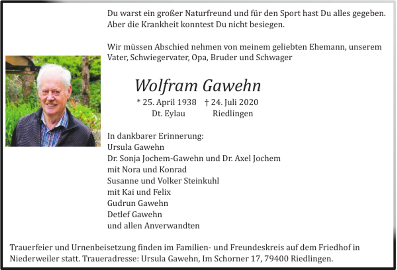 <p>Du warst ein großer Naturfreund und fü r den Sport hast Du alles gegeben.<br />Aber die Krankheit konntest Du nicht besiegen.<br />Wir mü ssen Abschied nehmen von meinem geliebten Ehemann, unserem<br />Vater, Schwiegervater, Opa, Bruder und Schwager</p><p>Wolfram Gawehn<br />* 25. April 1938 † 24. Juli 2020<br />Dt. Eylau<br />Riedlingen<br />In dankbarer Erinnerung:<br />Ursula Gawehn<br />Dr. Sonja Jochem-Gawehn und Dr. Axel Jochem<br />mit Nora und Konrad<br />Susanne und Volker Steinkuhl<br />mit Kai und Felix<br />Gudrun Gawehn<br />Detlef Gawehn<br />und allen Anverwandten<br />Trauerfeier und Urnenbeisetzung finden im Familien- und Freundeskreis auf dem Friedhof in<br />Niederweiler statt. Traueradresse: Ursula Gawehn, Im Schorner 17, 79400 Riedlingen.</p>