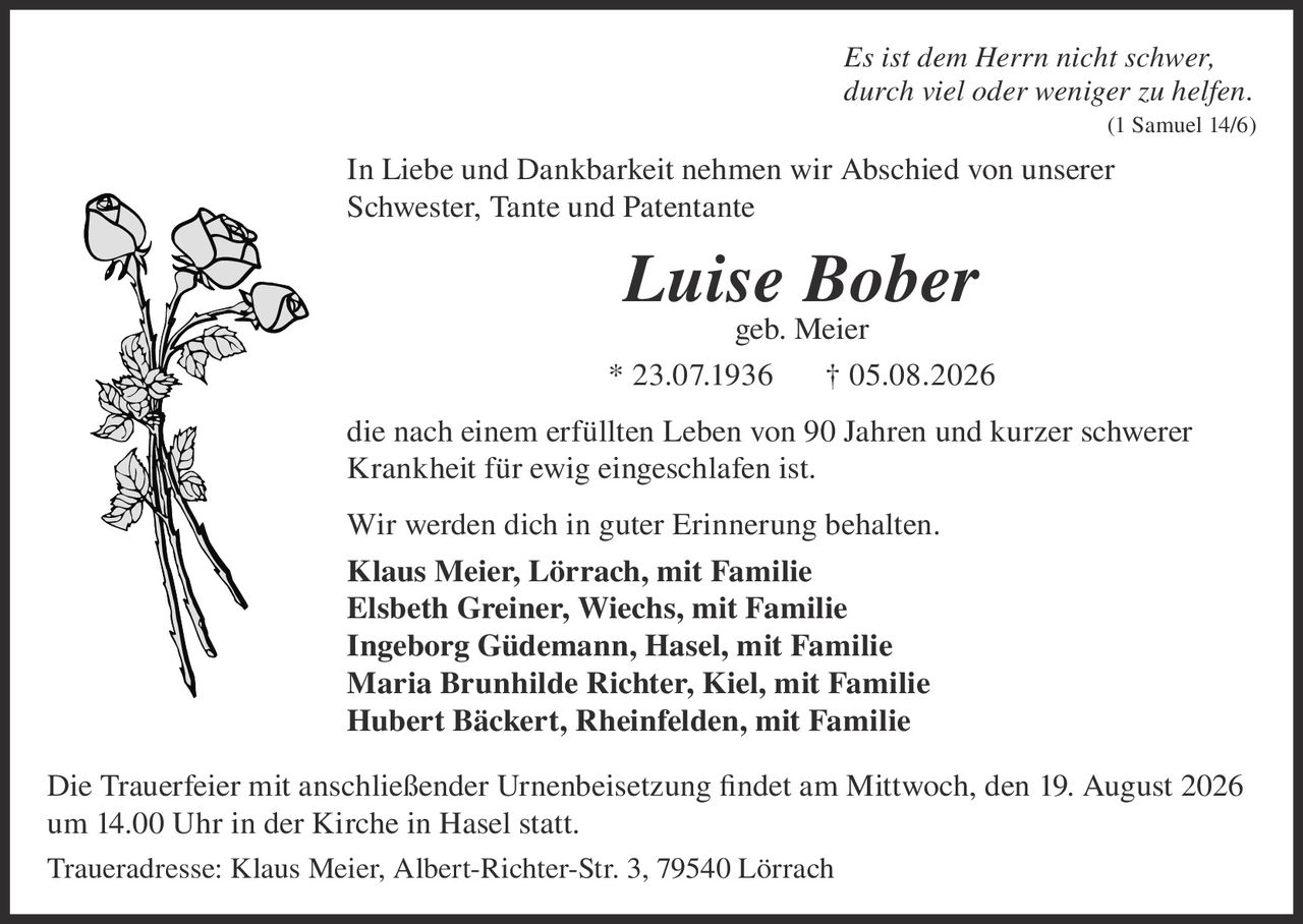 <p><i>Es ist dem Herrn nicht schwer,<br>durch viel oder weniger zu helfen.<br>(1 Samuel 14/6)</i></p><p>In Liebe und Dankbarkeit nehmen wir Abschied von unserer Schwester, Tante und Patentante</p><p><strong>Luise Bober</strong><br>geb. Meier</p><p>* 23.07.1936 † 05.08.2026</p><p>die nach einem erfüllten Leben von 90 Jahren und kurzer schwerer Krankheit für ewig eingeschlafen ist.</p><p>Wir werden dich in guter Erinnerung behalten.</p><p><strong>Klaus Meier, Lörrach, mit Familie</strong><br><strong>Elsbeth Greiner, Wiechs, mit Familie</strong><br><strong>Ingeborg Güdemann, Hasel, mit Familie</strong><br><strong>Maria Brunhilde Richter, Kiel, mit Familie</strong><br><strong>Hubert Bäckert, Rheinfelden, mit Familie</strong></p><p>Die Trauerfeier mit anschließender Urnenbeisetzung findet am Mittwoch, den 19. August 2026 um 14.00 Uhr in der Kirche in Hasel statt.</p><p>Traueradresse: Klaus Meier, Albert-Richter-Str. 3, 79540 Lörrach</p>