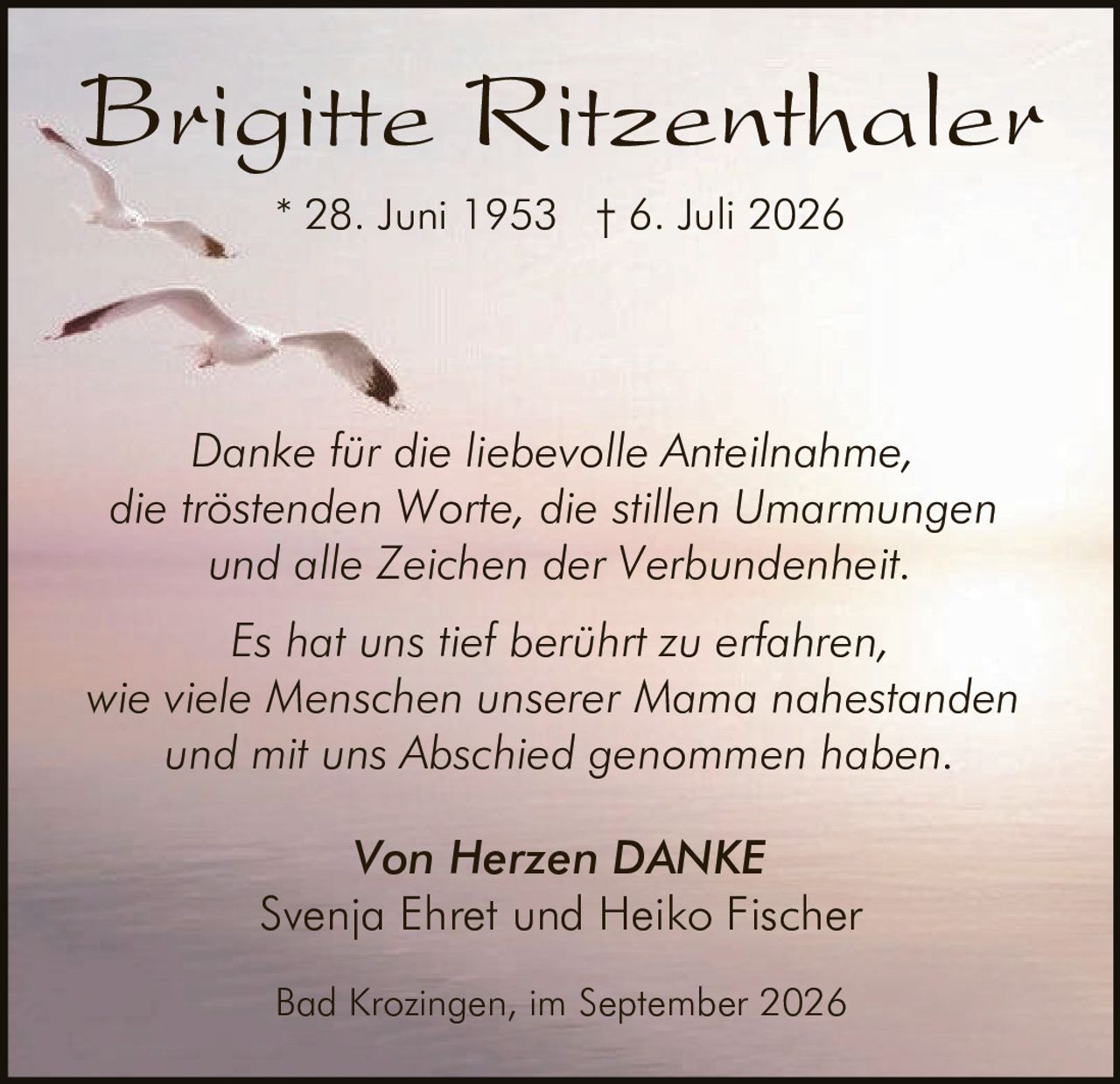 <p><strong>Brigitte Ritzenthaler</strong><br>* 28. Juni 1953 † 6. Juli 2026</p><p><i>Danke für die liebevolle Anteilnahme, die tröstenden Worte, die stillen Umarmungen und alle Zeichen der Verbundenheit.</i></p><p><i>Es hat uns tief berührt zu erfahren, wie viele Menschen unserer Mama nahestanden und mit uns Abschied genommen haben.</i></p><p><strong>Von Herzen DANKE</strong><br>Svenja Ehret und Heiko Fischer</p><p>Bad Krozingen, im September 2026</p>