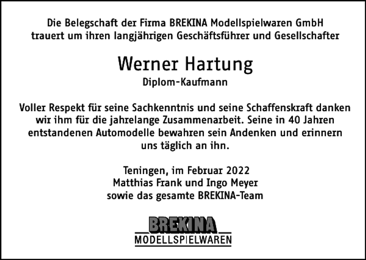 <p>Die Belegschaft der Firma BREKINA Modellspielwaren GmbH<br />trauert um ihren langjährigen Geschäftsführer und Gesellschafter</p><p>Werner Hartung<br />Diplom-Kaufmann<br />Voller Respekt für seine Sachkenntnis und seine Schaffenskraft danken<br />wir ihm für die jahrelange Zusammenarbeit. Seine in 40 Jahren<br />entstandenen Automodelle bewahren sein Andenken und erinnern<br />uns täglich an ihn.<br />Teningen, im Februar 2022<br />Matthias Frank und Ingo Meyer<br />sowie das gesamte BREKINA-Team</p>