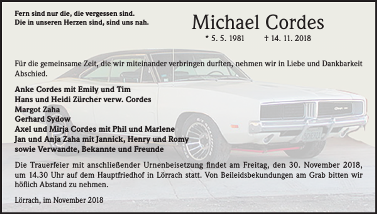 <p>Fern sind nur die, die vergessen sind.<br />Die in unseren Herzen sind, sind uns nah.</p><p>Michael Cordes<br />* 5. 5. 1981</p><p>† 14. 11. 2018</p><p>Für die gemeinsame Zeit, die wir miteinander verbringen durften, nehmen wir in Liebe und Dankbarkeit<br />Abschied.<br />Anke Cordes mit Emily und Tim<br />Hans und Heidi Zürcher verw. Cordes<br />Margot Zaha<br />Gerhard Sydow<br />Axel und Mirja Cordes mit Phil und Marlene<br />Jan und Anja Zaha mit Jannick, Henry und Romy<br />sowie Verwandte, Bekannte und Freunde<br />Die Trauerfeier mit anschließender Urnenbeisetzung findet am Freitag, den 30. November 2018,<br />um 14.30 Uhr auf dem Hauptfriedhof in Lörrach statt. Von Beileidsbekundungen am Grab bitten wir<br />höflich Abstand zu nehmen.<br />Lörrach, im November 2018</p>