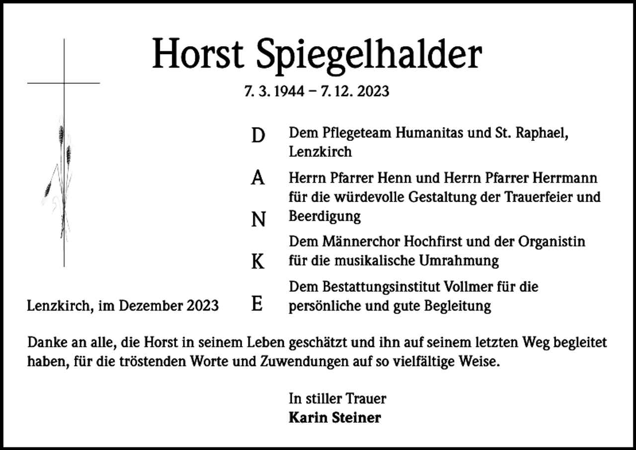 <p>Horst Spiegelhalder<br />7. 3. 1944 – 7. 12. 2023</p><p>Lenzkirch, im Dezember 2023</p><p>D</p><p>Dem Pflegeteam Humanitas und St. Raphael,<br />Lenzkirch</p><p>A<br />N</p><p>Herrn Pfarrer Henn und Herrn Pfarrer Herrmann<br />für die würdevolle Gestaltung der Trauerfeier und<br />Beerdigung</p><p>K</p><p>Dem Männerchor Hochfirst und der Organistin<br />für die musikalische Umrahmung</p><p>E</p><p>Dem Bestattungsinstitut Vollmer für die<br />persönliche und gute Begleitung</p><p>Danke an alle, die Horst in seinem Leben geschätzt und ihn auf seinem letzten Weg begleitet<br />haben, für die tröstenden Worte und Zuwendungen auf so vielfältige Weise.<br />In stiller Trauer<br />Karin Steiner</p>