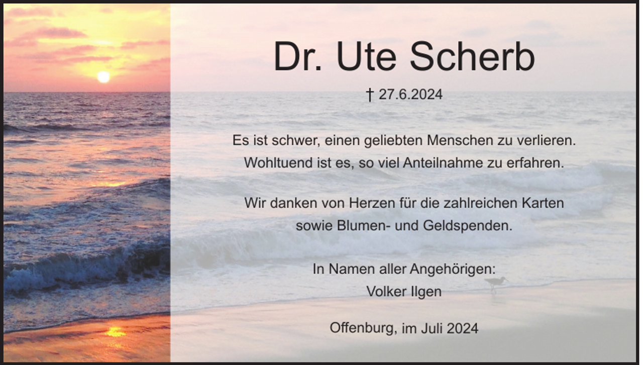 <p>Dr. Ute Scherb<br />† 27.6.2024</p><p>Es ist schwer, einen geliebten Menschen zu verlieren.<br />Wohltuend ist es, so viel Anteilnahme zu erfahren.<br />Wir danken von Herzen für die zahlreichen Karten<br />sowie Blumen- und Geldspenden.<br />In Namen aller Angehörigen:<br />Volker Ilgen</p><p>Offenburg, im Juli 2024</p>