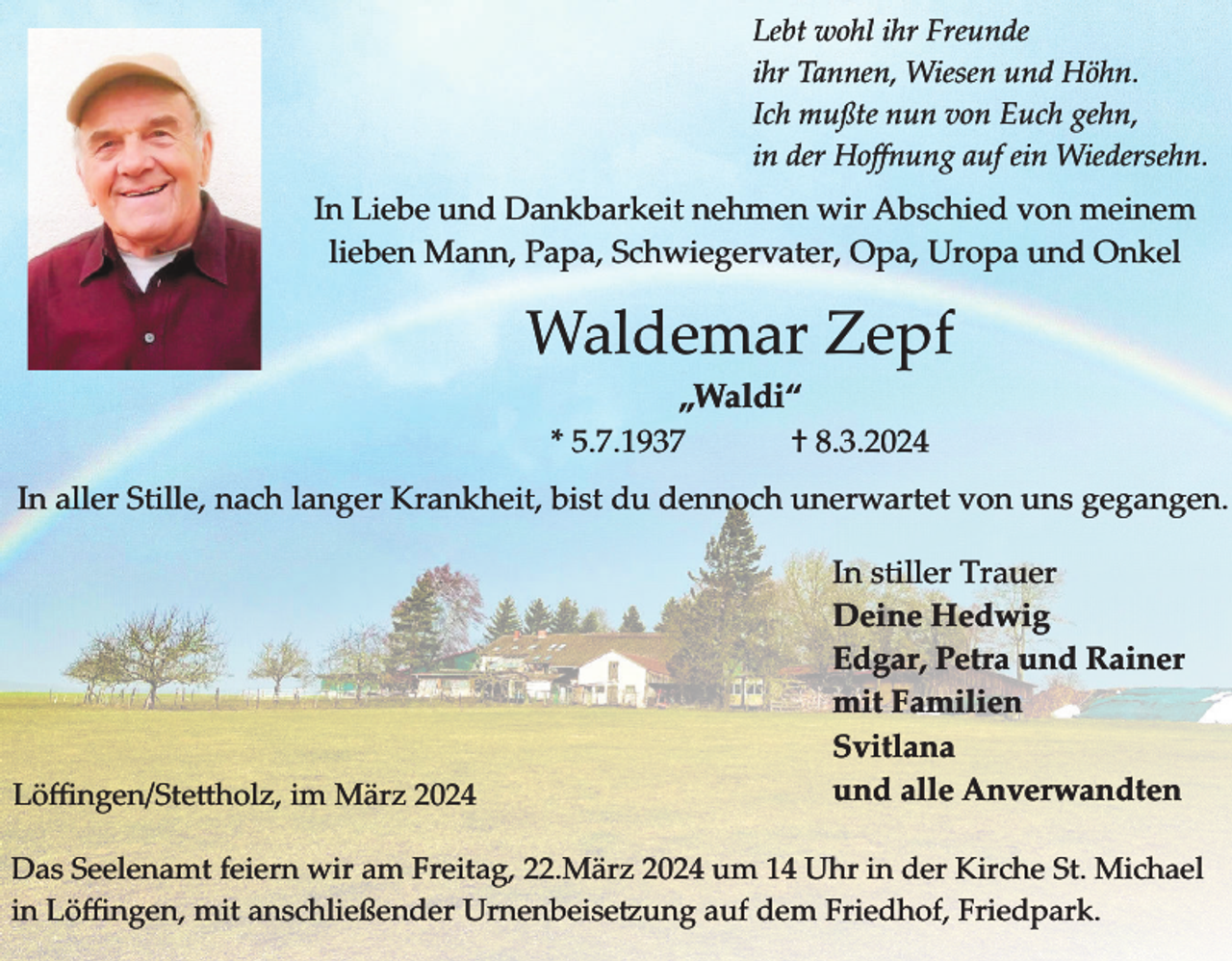 <p>Lebt wohl ihr Freunde<br />ihr Tannen, Wiesen und Höhn.<br />Ich mußte nun von Euch gehn,<br />in der Hoﬀnung auf ein Wiedersehn.</p><p>In Liebe und Dankbarkeit nehmen wir Abschied von meinem<br />lieben Mann, Papa, Schwiegervater, Opa, Uropa und Onkel</p><p>Waldemar Zepf<br />„Waldi“<br />* 5.7.1937<br />† 8.3.2024<br />In aller Stille, nach langer Krankheit, bist du dennoch unerwartet von uns gegangen.</p><p>L��ngen�Ste�holz, im März 2024</p><p>In stiller Trauer<br />Deine Hedwig<br />Edgar, Petra und Rainer<br />mit Familien<br />Svitlana<br />und alle Anverwandten</p><p>Das Seelenamt feiern wir am Freitag, 22.März 2024 um 14 Uhr in der Kirche St. Michael<br />in L��ngen, mit anschlie�ender Urnenbeise�ung auf dem Friedhof, Friedpark.</p>