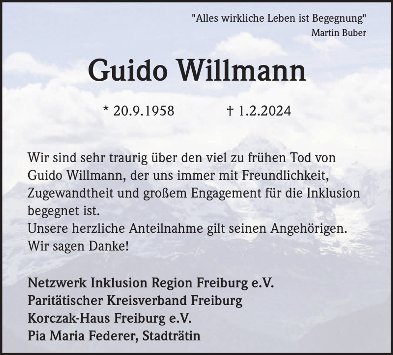 <p>"Alles wirkliche Leben ist Begegnung"<br />Martin Buber</p><p>Guido Willmann<br />* 20.9.1958</p><p>† 1.2.2024</p><p>Wir sind sehr traurig über den viel zu frühen Tod von<br />Guido Willmann, der uns immer mit Freundlichkeit,<br />Zugewandtheit und großem Engagement für die Inklusion<br />begegnet ist.<br />Unsere herzliche Anteilnahme gilt seinen Angehörigen.<br />Wir sagen Danke!<br />Netzwerk Inklusion Region Freiburg e.V.<br />Paritätischer Kreisverband Freiburg<br />Korczak-Haus Freiburg e.V.<br />Pia Maria Federer, Stadträtin</p>