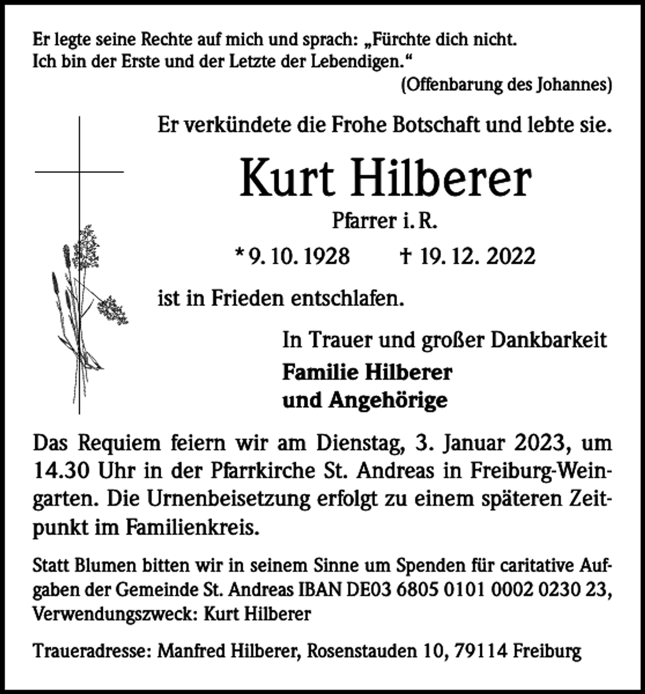 <p>Er legte seine Rechte auf mich und sprach: „Fürchte dich nicht.<br />Ich bin der Erste und der Letzte der Lebendigen.“</p><p>(Offenbarung des Johannes)</p><p>Er verkündete die Frohe Botschaft und lebte sie.</p><p>Kurt Hilberer</p><p>Pfarrer i. R.<br />* 9. 10. 1928 † 19. 12. 2022<br />ist in Frieden entschlafen.<br />In Trauer und großer Dankbarkeit<br />Familie Hilberer<br />und Angehörige<br />Das Requiem feiern wir am Dienstag, 3. Januar 2023, um<br />14.30 Uhr in der Pfarrkirche St. Andreas in Freiburg-Weingarten. Die Urnenbeisetzung erfolgt zu einem späteren Zeitpunkt im Familienkreis.<br />Statt Blumen bitten wir in seinem Sinne um Spenden für ­caritative Aufgaben der Gemeinde St. Andreas IBAN DE03 6805 0101 0030 23,<br />Verwendungszweck: Kurt Hilberer<br />Traueradresse: Manfred Hilberer, Rosenstauden 10, 79114 Freiburg</p>
