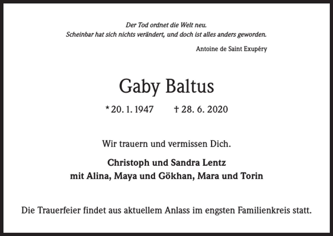 <p>Der Tod ordnet die Welt neu.<br />Scheinbar hat sich nichts verändert, und doch ist alles anders geworden.<br />Antoine de Saint Exupéry</p><p>Gaby Baltus<br />* 20. 1. 1947 † 28. 6. 2020<br />Wir trauern und vermissen Dich.<br />Christoph und Sandra Lentz<br />mit Alina, Maya und Gökhan, Mara und Torin<br />Die Trauerfeier findet aus aktuellem Anlass im engsten Familienkreis statt.</p>