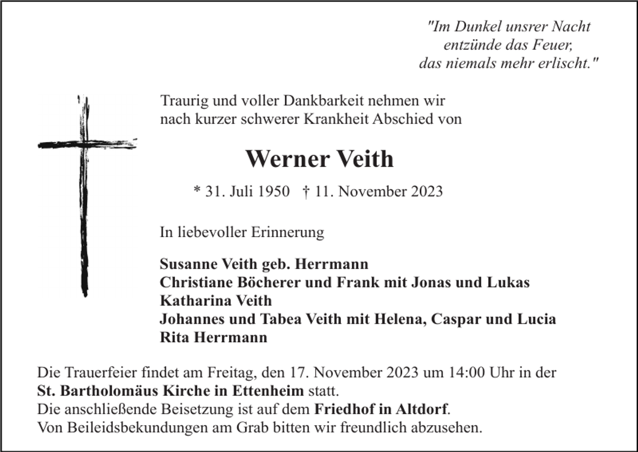 <p>"Im Dunkel unsrer Nacht<br />entzünde das Feuer,<br />das niemals mehr erlischt."<br />Traurig und voller Dankbarkeit nehmen wir<br />nach kurzer schwerer Krankheit Abschied von</p><p>Werner Veith<br />* 31. Juli 1950 † 11. November 2023<br />In liebevoller Erinnerung<br />Susanne Veith geb. Herrmann<br />Christiane Böcherer und Frank mit Jonas und Lukas<br />Katharina Veith<br />Johannes und Tabea Veith mit Helena, Caspar und Lucia<br />Rita Herrmann<br />Die Trauerfeier findet am Freitag, den 17. November 2023 um 14:00 Uhr in der<br />St. Bartholomäus Kirche in Ettenheim statt.<br />Die anschließende Beisetzung ist auf dem Friedhof in Altdorf.<br />Von Beileidsbekundungen am Grab bitten wir freundlich abzusehen.</p>