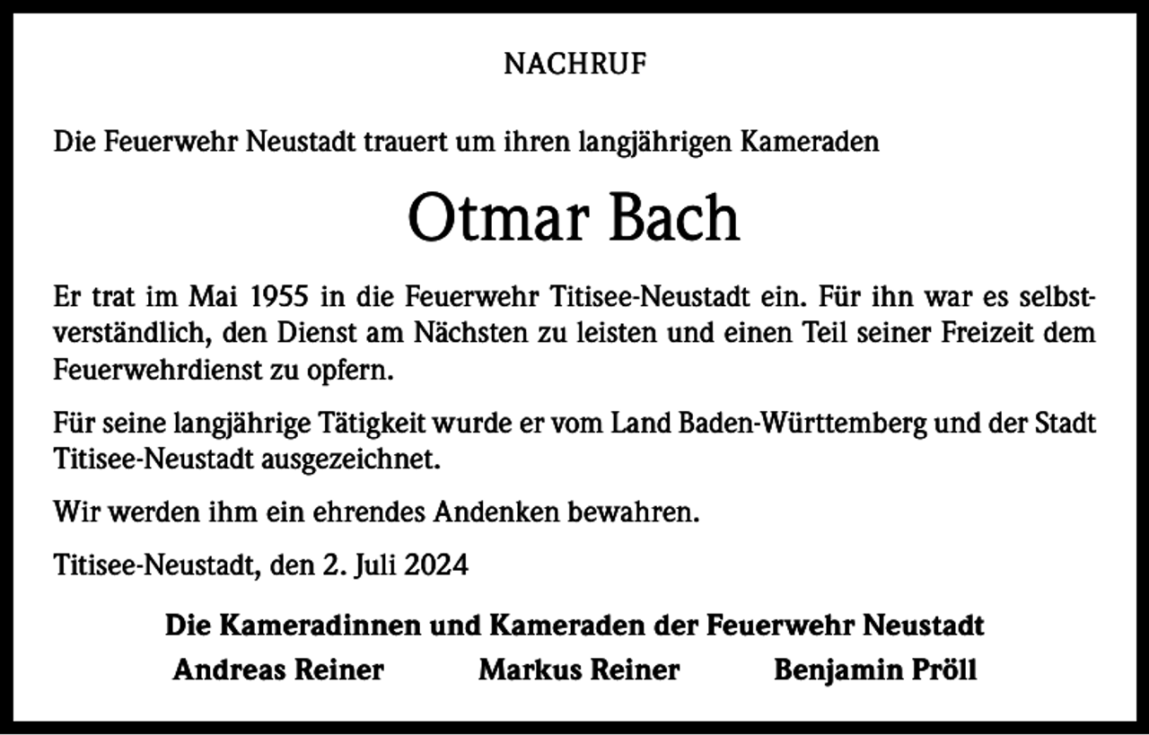 <p>NACHRUF<br />Die Feuerwehr Neustadt trauert um ihren langjährigen Kameraden</p><p>Otmar Bach<br />Er trat im Mai 1955 in die Feuerwehr Titisee-Neustadt ein. Für ihn war es selbst­<br />verständlich, den Dienst am Nächsten zu leisten und einen Teil seiner Freizeit dem<br />Feuerwehrdienst zu opfern.<br />Für seine langjährige Tätigkeit wurde er vom Land Baden-Württemberg und der Stadt<br />Titisee-Neustadt ausgezeichnet.<br />Wir werden ihm ein ehrendes Andenken bewahren.<br />Titisee-Neustadt, den 2. Juli 2024<br />Die Kameradinnen und Kameraden der Feuerwehr Neustadt<br />Andreas Reiner Markus Reiner Benjamin Pröll</p>