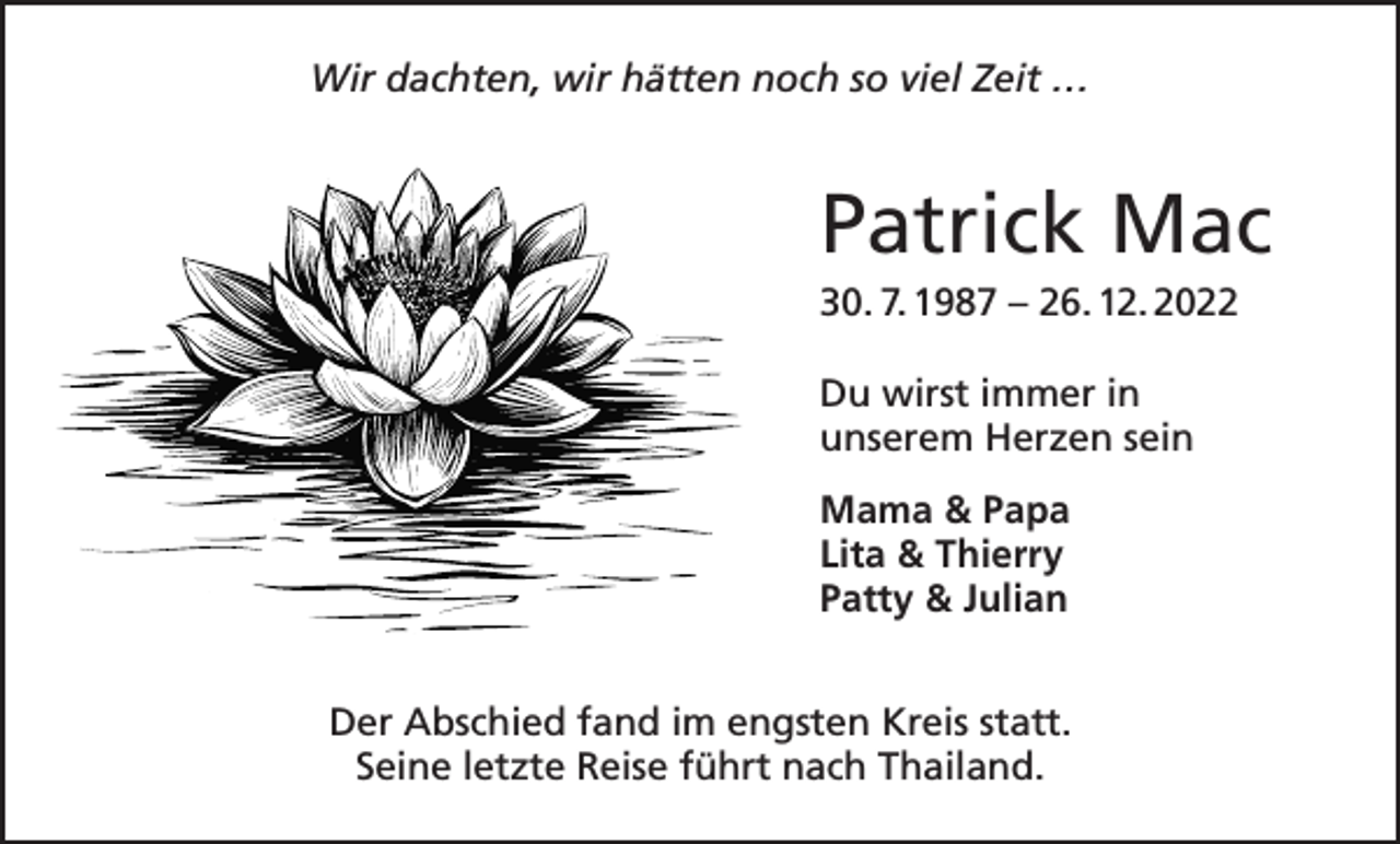 <p>Wir dachten, wir hätten noch so viel Zeit …</p><p>Patrick Mac<br />30. 7. 1987 – 26. 12. 2022<br />Du wirst immer in<br />unserem Herzen sein<br />Mama &amp; Papa<br />Lita &amp; Thierry<br />Patty &amp; Julian<br />Der Abschied fand im engsten Kreis statt.<br />Seine letzte Reise führt nach Thailand.</p>