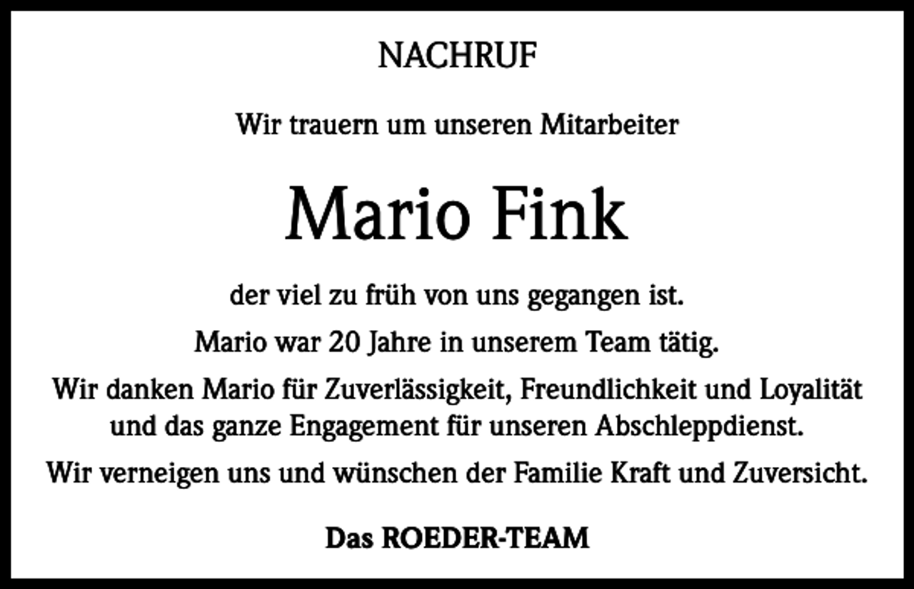 <p>NACHRUF<br />Wir trauern um unseren Mitarbeiter</p><p>Mario Fink<br />der viel zu früh von uns gegangen ist.<br />Mario war 20 Jahre in unserem Team tätig.<br />Wir danken Mario für Zuverlässigkeit, Freundlichkeit und Loyalität<br />und das ganze Engagement für unseren Abschleppdienst.<br />Wir verneigen uns und wünschen der Familie Kraft und Zuversicht.<br />Das ROEDER-TEAM</p>