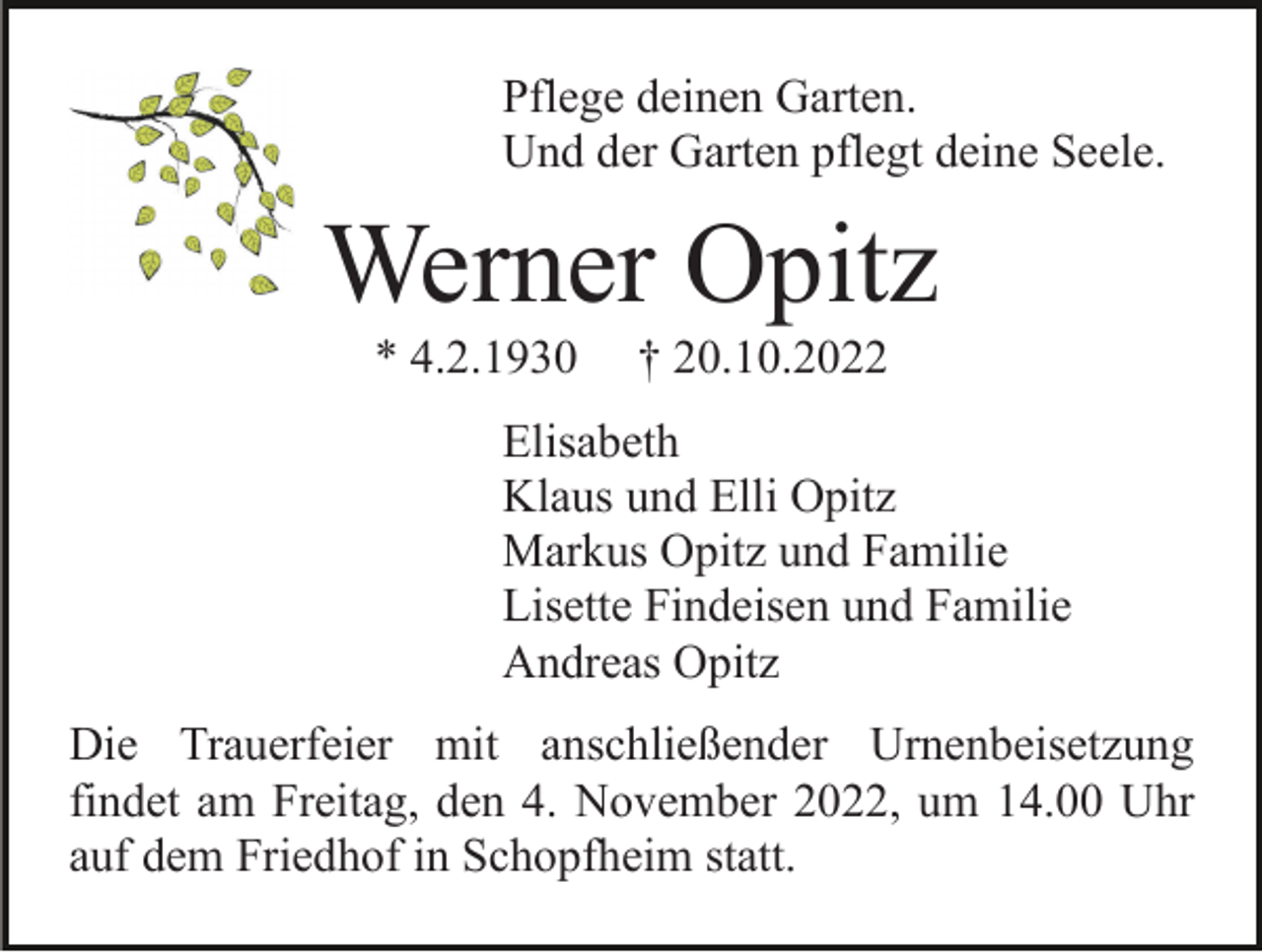 <p>Pflege deinen Garten.<br />Und der Garten pflegt deine Seele.</p><p>Werner Opitz<br />* 4.2.1930</p><p>† 20.10.2022</p><p>Elisabeth<br />Klaus und Elli Opitz<br />Markus Opitz und Familie<br />Lisette Findeisen und Familie<br />Andreas Opitz<br />Die Trauerfeier mit anschließender Urnenbeisetzung<br />findet am Freitag, den 4. November 2022, um 14.00 Uhr<br />auf dem Friedhof in Schopfheim statt.</p>