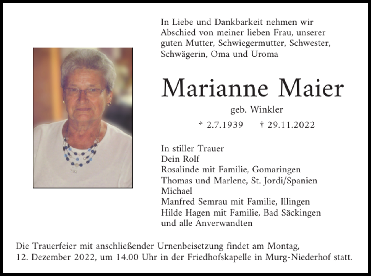 <p>In Liebe und Dankbarkeit nehmen wir<br />Abschied von meiner lieben Frau, unserer<br />guten Mutter, Schwiegermutter, Schwester,<br />Schwägerin, Oma und Uroma</p><p>Marianne Maier<br />geb. Winkler<br />* 2.7.1939</p><p>† 29.11.2022</p><p>In stiller Trauer<br />Dein Rolf<br />Rosalinde mit Familie, Gomaringen<br />Thomas und Marlene, St. Jordi/Spanien<br />Michael<br />Manfred Semrau mit Familie, Illingen<br />Hilde Hagen mit Familie, Bad Säckingen<br />und alle Anverwandten<br />Die Trauerfeier mit anschließender Urnenbeisetzung findet am Montag,<br />12. Dezember 2022, um 14.00 Uhr in der Friedhofskapelle in Murg-Niederhof statt.</p>