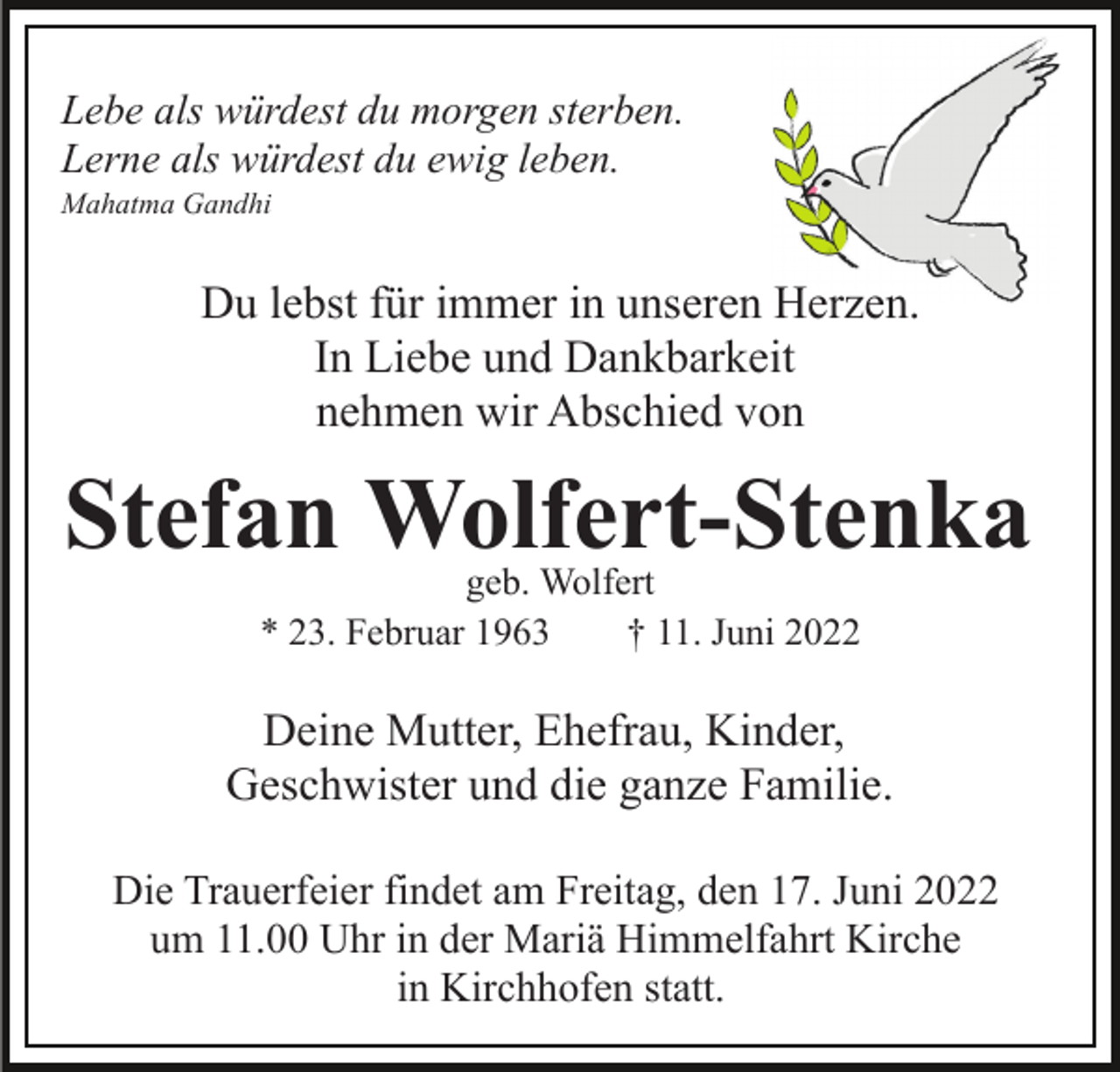 <p>Lebe als würdest du morgen sterben.<br />Lerne als würdest du ewig leben.<br />Mahatma Gandhi</p><p>Du lebst für immer in unseren Herzen.<br />In Liebe und Dankbarkeit<br />nehmen wir Abschied von</p><p>Stefan Wolfert-Stenka<br />geb. Wolfert<br />* 23. Februar 1963<br />† 11. Juni 2022</p><p>Deine Mutter, Ehefrau, Kinder,<br />Geschwister und die ganze Familie.<br />Die Trauerfeier findet am Freitag, den 17. Juni 2022<br />um 11.00 Uhr in der Mariä Himmelfahrt Kirche<br />in Kirchhofen statt.</p>