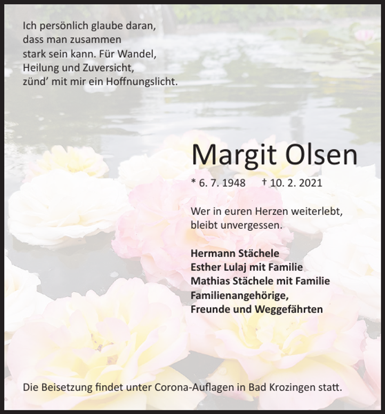 <p>Ich persönlich glaube daran,<br />dass man zusammen<br />stark sein kann. Für Wandel,<br />Heilung und Zuversicht,<br />zünd’ mit mir ein Hoffnungslicht.</p><p>Margit Olsen<br />* 6. 7. 1948</p><p>† 10. 2. 2021</p><p>Wer in euren Herzen weiterlebt,<br />bleibt unvergessen.<br />Hermann Stächele<br />Esther Lulaj mit Familie<br />Mathias Stächele mit Familie<br />Familienangehörige,<br />Freunde und Weggefährten</p><p>Die Beisetzung findet unter Corona-Auflagen in Bad Krozingen statt.</p>