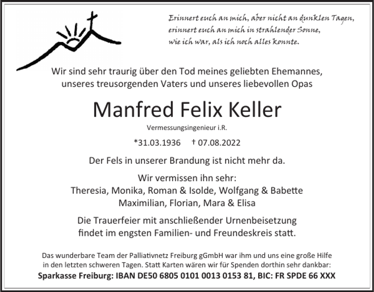 <p>Erinnert euch an mich, aber nicht an dunklen Tagen,<br />erinnert euch an mich in strahlender Sonne,<br />wie ich war, als ich noch alles konnte.</p><p>Wir sind sehr traurig über den Tod meines geliebten Ehemannes,<br />unseres treusorgenden Vaters und unseres liebevollen Opas</p><p>Manfred Felix Keller<br />Vermessungsingenieur i.R.</p><p>*31.03.1936</p><p>† 07.08.2022</p><p>Der Fels in unserer Brandung ist nicht mehr da.</p><p>Wir vermissen ihn sehr:<br />Theresia, Monika, Roman &amp; Isolde, Wolfgang &amp; Babette<br />Maximilian, Florian, Mara &amp; Elisa<br />Die Trauerfeier mit anschließender Urnenbeisetzung<br />findet im engsten Familien- und Freundeskreis statt.<br />Das wunderbare Team der Palliativnetz Freiburg gGmbH war ihm und uns eine große Hilfe<br />in den letzten schweren Tagen. Statt Karten wären wir für Spenden dorthin sehr dankbar:</p><p>Sparkasse Freiburg: IBAN DE50 6805 0101 0013 0153 81, BIC: FR SPDE 66 XXX</p>