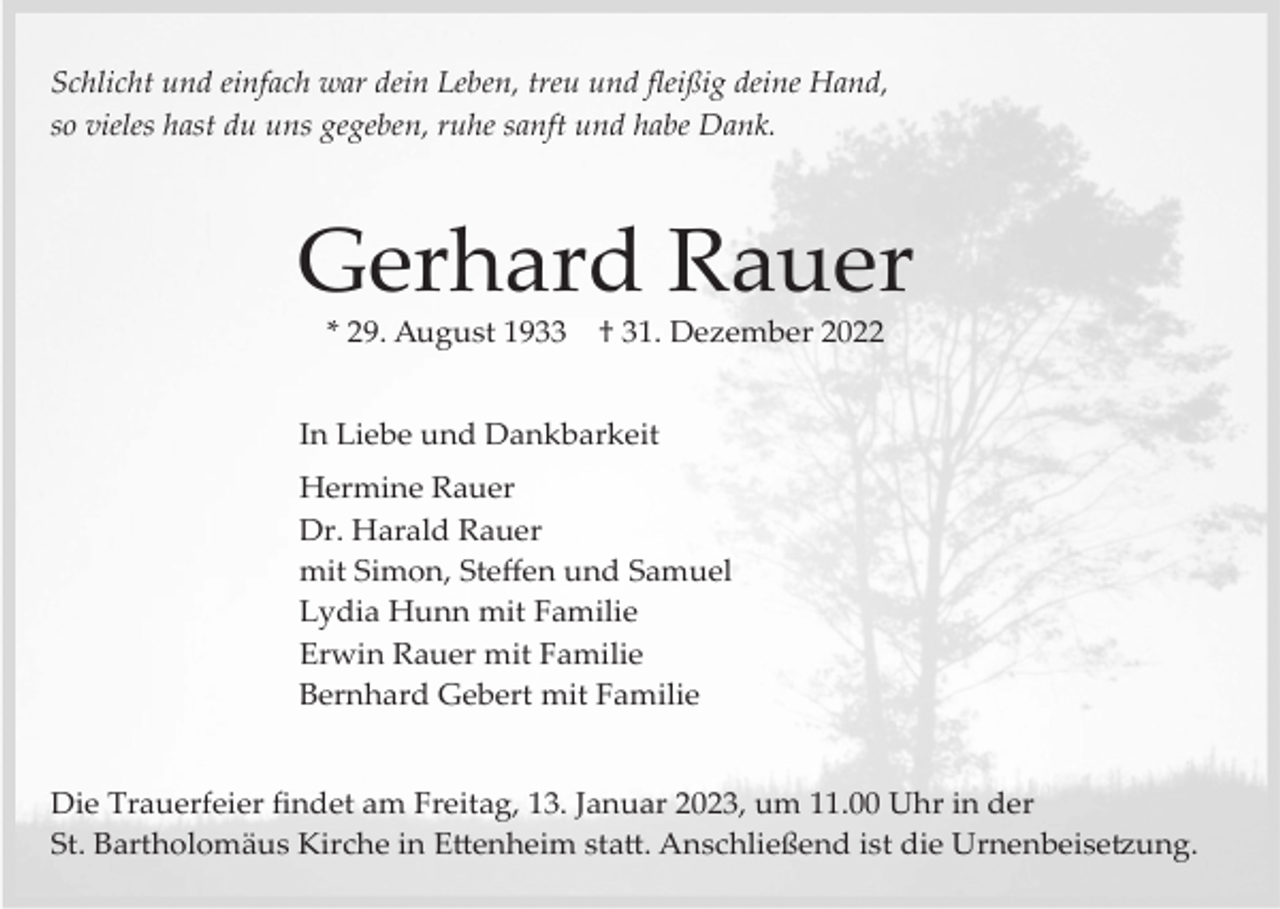 <p>Schlicht und einfach war dein Leben, treu und ﬂeißig deine Hand,<br />so vieles hast du uns gegeben, ruhe sanft und habe Dank.</p><p>Gerhard Rauer<br />* 29. August 1933</p><p>† 31. Dezember 2022</p><p>In Liebe und Dankbarkeit<br />Hermine Rauer<br />Dr. Harald Rauer<br />mit Simon, Steﬀen und Samuel<br />Lydia Hunn mit Familie<br />Erwin Rauer mit Familie<br />Bernhard Gebert mit Familie</p><p>Die Trauerfeier ﬁndet am Freitag, 13. Januar 2023, um 11.00 Uhr in der<br />St. Bartholomäus Kirche in E�enheim sta�. Anschließend ist die Urnenbeise�ung.</p>
