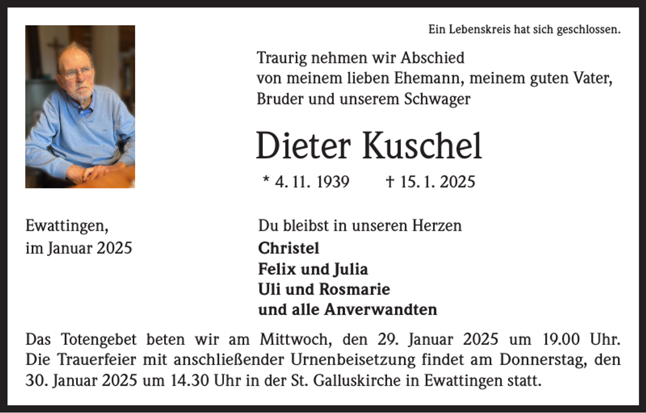 <p>Ein Lebenskreis hat sich geschlossen.</p><p>Traurig nehmen wir Abschied<br />von meinem lieben Ehemann, meinem guten Vater,<br />Bruder und unserem Schwager</p><p>Dieter Kuschel<br />* 4. 11. 1939 † 15. 1. 2025<br />Ewattingen,<br />Du bleibst in unseren Herzen<br />im Januar 2025 Christel<br />Felix und Julia<br />Uli und Rosmarie<br />und alle Anverwandten<br />Das Totengebet beten wir am Mittwoch, den 29. Januar 2025 um 19.00 Uhr.<br />Die Trauerfeier mit anschließender Urnenbeisetzung findet am Donnerstag, den<br />30. Januar 2025 um 14.30 Uhr in der St. Galluskirche in Ewattingen statt.</p>