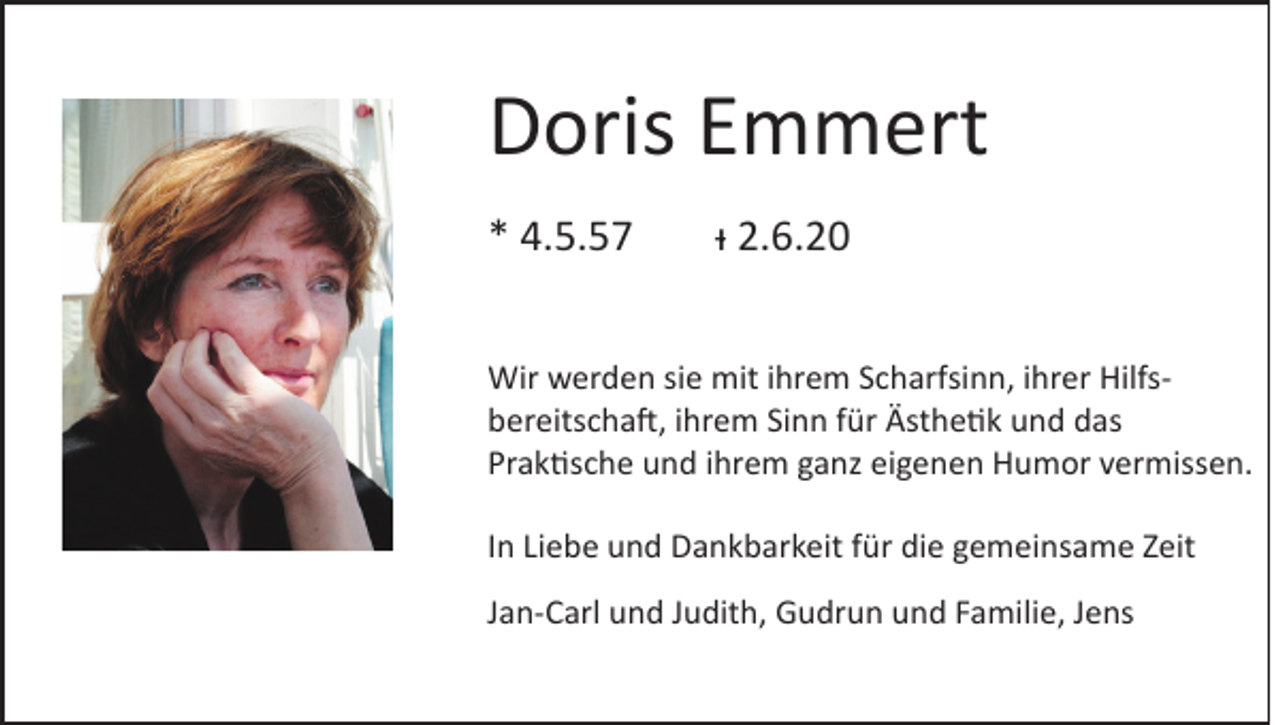 <p>Doris Emmert<br />* 4.5.57</p><p>ᵻ 2.6.20</p><p>Wir werden sie mit ihrem Scharfsinn, ihrer Hilfsbereitschaft, ihrem Sinn für Ästhetik und das<br />Praktische und ihrem ganz eigenen Humor vermissen.<br />In Liebe und Dankbarkeit für die gemeinsame Zeit<br />Jan-Carl und Judith, Gudrun und Familie, Jens</p>