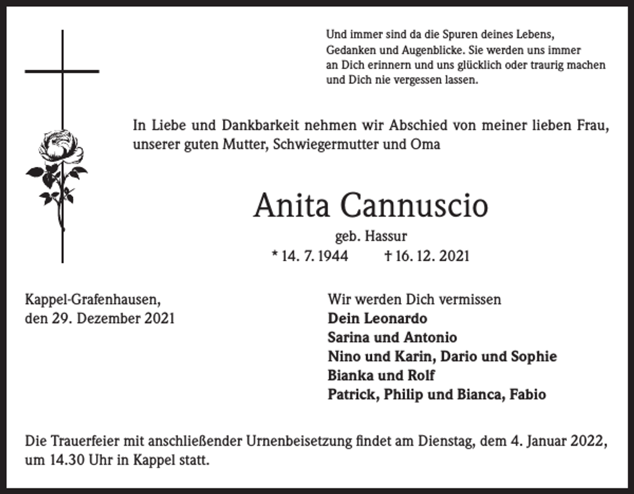 <p>Und immer sind da die Spuren deines Lebens,<br />Gedanken und Augenblicke. Sie werden uns immer<br />an Dich erinnern und uns glücklich oder traurig machen<br />und Dich nie vergessen lassen.</p><p>In Liebe und Dankbarkeit nehmen wir Abschied von meiner lieben Frau,<br />unserer guten Mutter, Schwiegermutter und Oma</p><p>Anita Cannuscio<br />geb. Hassur<br />* 14. 7. 1944<br />† 16. 12. 2021<br />Kappel-Grafenhausen,<br />Wir werden Dich vermissen<br />den 29. Dezember 2021 Dein Leonardo<br />Sarina und Antonio<br />Nino und Karin, Dario und Sophie<br />Bianka und Rolf<br />Patrick, Philip und Bianca, Fabio<br />Die Trauerfeier mit anschließender Urnenbeisetzung findet am Dienstag, dem 4. Januar 2022,<br />um 14.30 Uhr in Kappel statt.</p>