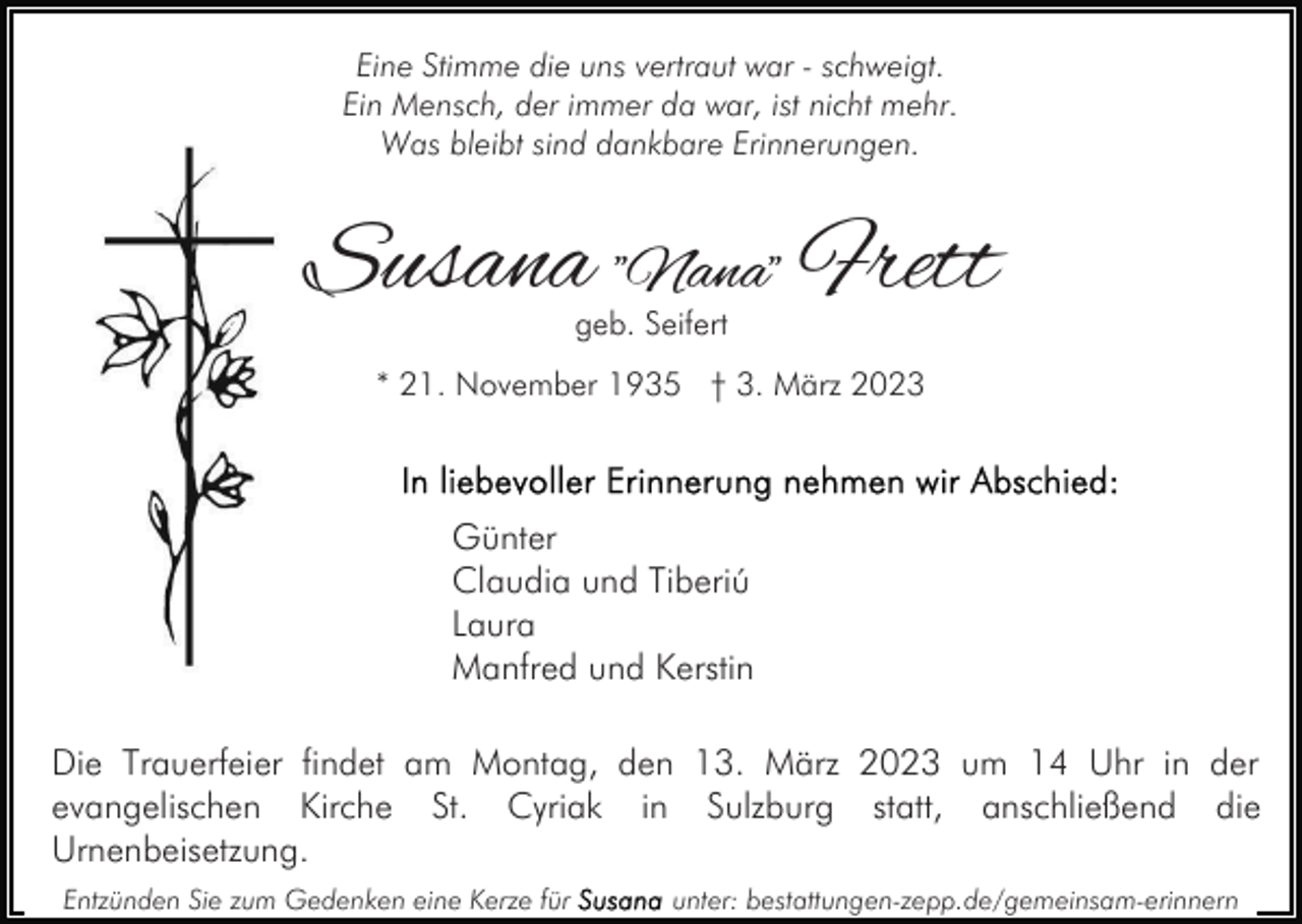 <p>Eine Stimme die uns vertraut war - schweigt.<br />Ein Mensch, der immer da war, ist nicht mehr.<br />Was bleibt sind dankbare Erinnerungen.</p><p>Susana "Nana" Frett<br />geb. Seifert</p><p>* 21. November 1935 † 3. März 2023</p><p>Günter<br />Claudia und Tiberiú<br />Laura<br />Manfred und Kerstin<br />Die Trauerfeier findet am Montag, den 13. März 2023 um 14 Uhr in der<br />evangelischen Kirche St. Cyriak in Sulzburg statt, anschließend die<br />Urnenbeisetzung.<br />Entzünden Sie zum Gedenken eine Kerze für</p><p>unter: bestattungen-zepp.de/gemeinsam-erinnern</p>
