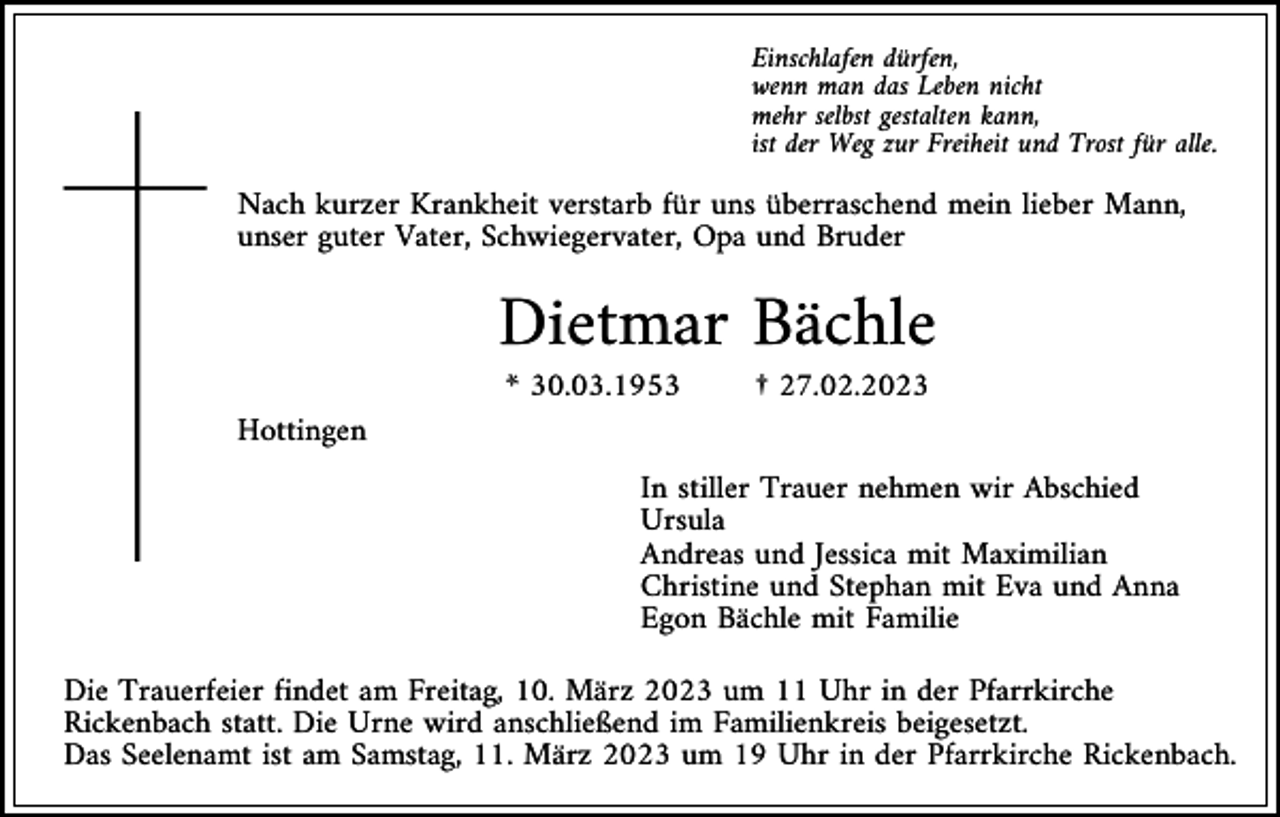 <p>Einschlafen dürfen,<br />wenn man das Leben nicht<br />mehr selbst gestalten kann,<br />ist der Weg zur Freiheit und Trost für alle.</p><p>Nach kurzer Krankheit verstarb für uns überraschend mein lieber Mann,<br />unser guter Vater, Schwiegervater, Opa und Bruder</p><p>Dietmar Bächle<br />* 30.03.1953</p><p>† 27.02.2023</p><p>Hottingen<br />In stiller Trauer nehmen wir Abschied<br />Ursula<br />Andreas und Jessica mit Maximilian<br />Christine und Stephan mit Eva und Anna<br />Egon Bächle mit Familie<br />Die Trauerfeier findet am Freitag, 10. März 2023 um 11 Uhr in der Pfarrkirche<br />Rickenbach statt. Die Urne wird anschließend im Familienkreis beigesetzt.<br />Das Seelenamt ist am Samstag, 11. März 2023 um 19 Uhr in der Pfarrkirche Rickenbach.</p>