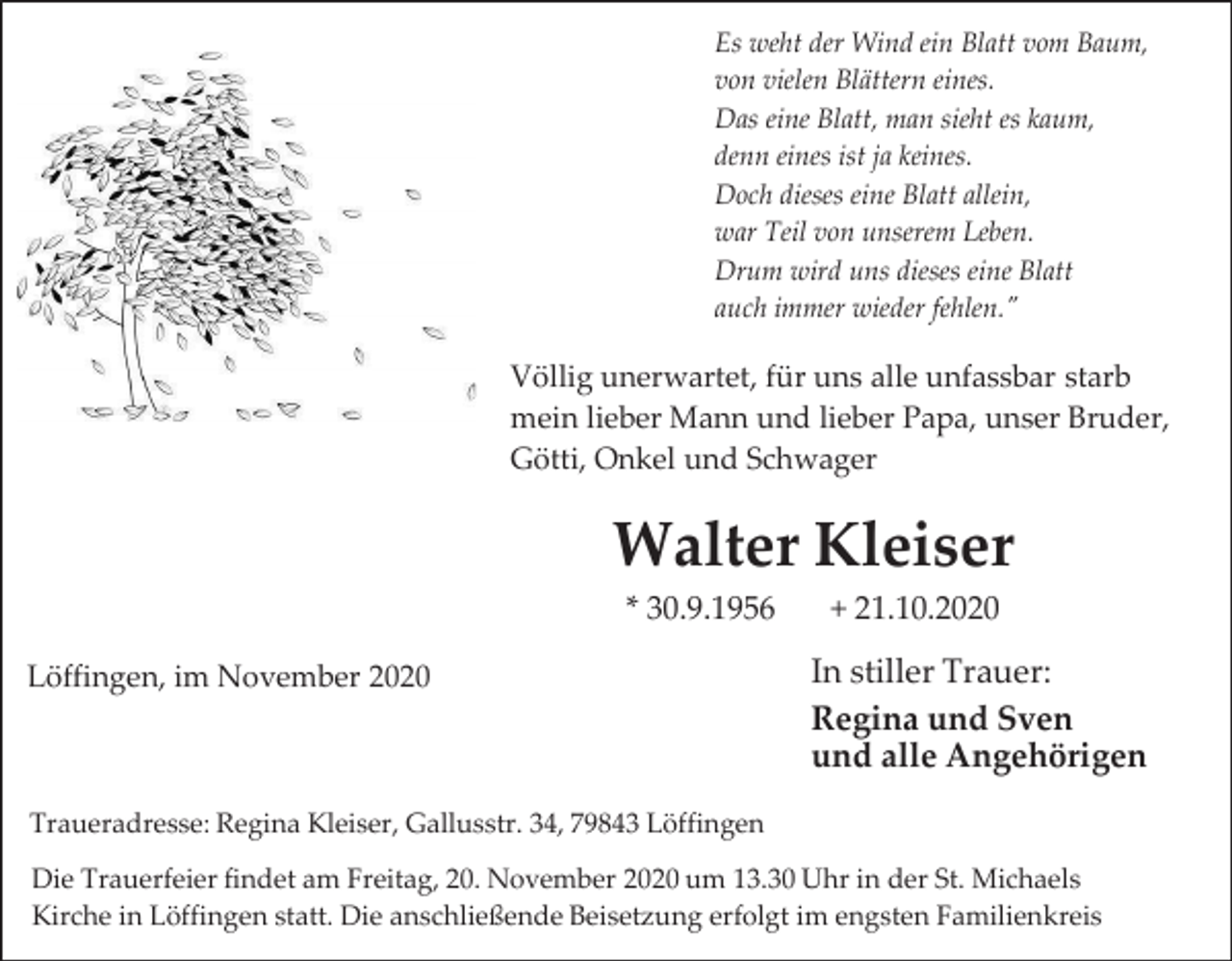 <p>Es weht der Wind ein Blatt vom Baum,<br />von vielen Blättern eines.<br />Das eine Blatt, man sieht es kaum,<br />denn eines ist ja keines.<br />Doch dieses eine Blatt allein,<br />war Teil von unserem Leben.<br />Drum wird uns dieses eine Blatt<br />auch immer wieder fehlen."</p><p>Völlig unerwartet, für uns alle unfassbar starb<br />mein lieber Mann und lieber Papa, unser Bruder,<br />Götti, Onkel und Schwager</p><p>Walter Kleiser<br />* 30.9.1956<br />Löffingen, im November 2020</p><p>+ 21.10.2020</p><p>In stiller Trauer:<br />Regina und Sven<br />und alle Angehörigen</p><p>Traueradresse: Regina Kleiser, Gallusstr. 34, 79843 Löffingen<br />Die Trauerfeier findet am Freitag, 20. November 2020 um 13.30 Uhr in der St. Michaels<br />Kirche in Löffingen statt. Die anschließende Beisetzung erfolgt im engsten Familienkreis</p>