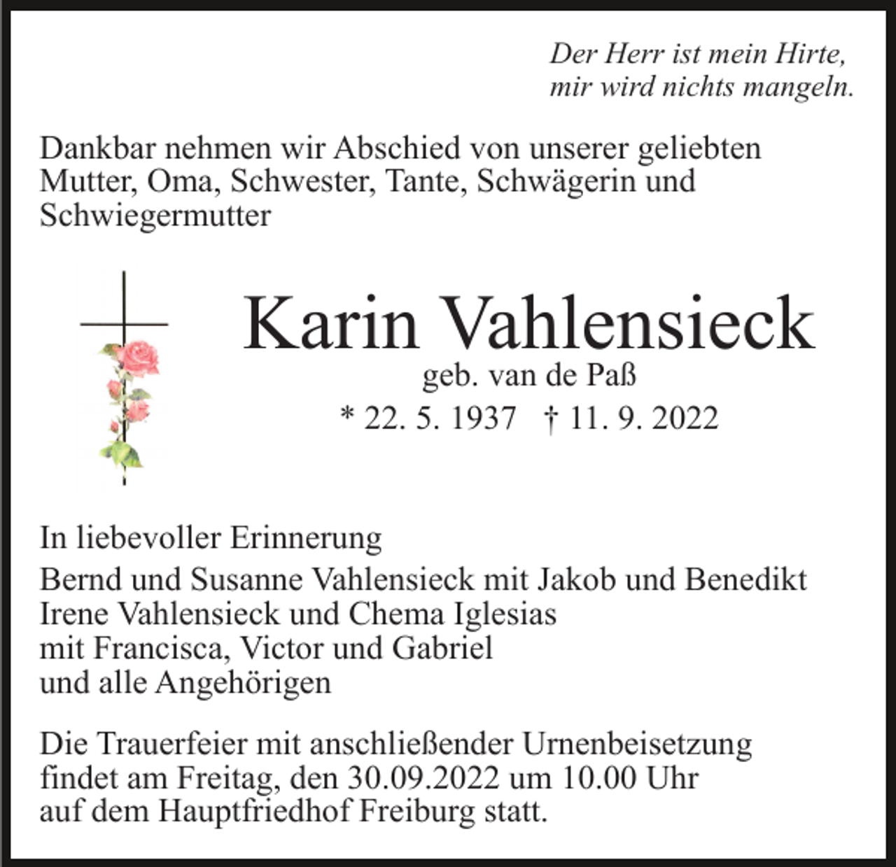 <p>Der Herr ist mein Hirte,<br />mir wird nichts mangeln.</p><p>Dankbar nehmen wir Abschied von unserer geliebten<br />Mutter, Oma, Schwester, Tante, Schwägerin und<br />Schwiegermutter</p><p>Karingeb.<br />Vahlensieck<br />van de Paß<br />* 22. 5. 1937 † 11. 9. 2022<br />In liebevoller Erinnerung<br />Bernd und Susanne Vahlensieck mit Jakob und Benedikt<br />Irene Vahlensieck und Chema Iglesias<br />mit Francisca, Victor und Gabriel<br />und alle Angehörigen<br />Die Trauerfeier mit anschließender Urnenbeisetzung<br />findet am Freitag, den 30.09.2022 um 10.00 Uhr<br />auf dem Hauptfriedhof Freiburg statt.</p>