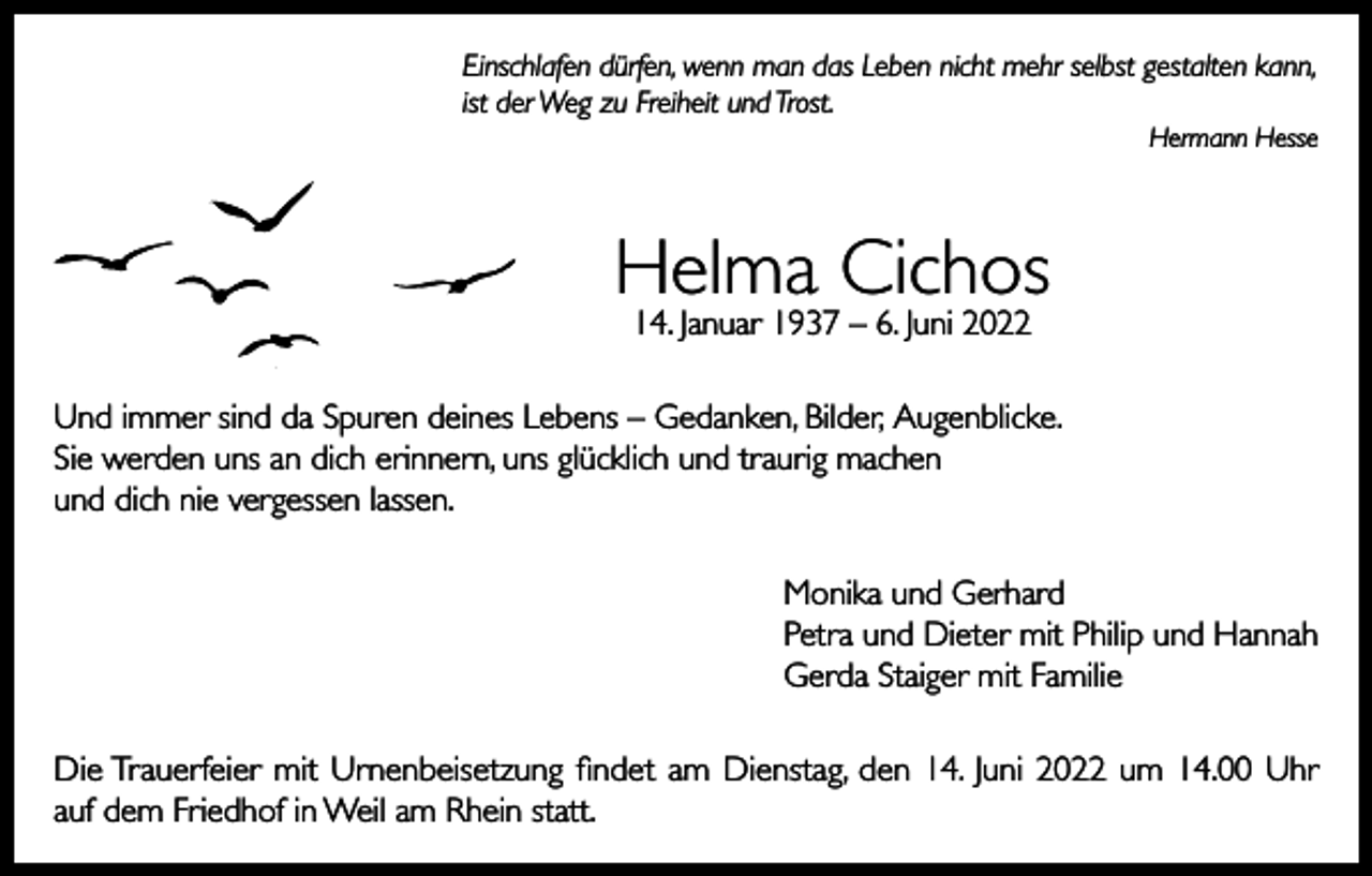 <p>Einschlafen dürfen, wenn man das Leben nicht mehr selbst gestalten kann,<br />ist der Weg zu Freiheit und Trost.</p><p>Hermann Hesse</p><p>Helma Cichos<br />14. Januar 1937 – 6. Juni 2022</p><p>Und immer sind da Spuren deines Lebens – Gedanken, Bilder, Augenblicke.<br />Sie werden uns an dich erinnern, uns glücklich und traurig machen<br />und dich nie vergessen lassen.<br />Monika und Gerhard<br />Petra und Dieter mit Philip und Hannah<br />Gerda Staiger mit Familie<br />Die Trauerfeier mit Urnenbeisetzung findet am Dienstag, den 14. Juni 2022 um 14.00 Uhr<br />auf dem Friedhof in Weil am Rhein statt.</p>