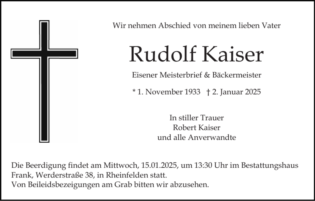 <p>Wir nehmen Abschied von meinem lieben Vater</p><p>Rudolf Kaiser<br />Eisener Meisterbrief &amp; Bäckermeister<br />* 1. November 1933 † 2. Januar 2025<br />In stiller Trauer<br />Robert Kaiser<br />und alle Anverwandte<br />Die Beerdigung findet am Mittwoch, 15.01.2025, um 13:30 Uhr im Bestattungshaus<br />Frank, Werderstraße 38, in Rheinfelden statt.<br />Von Beileidsbezeigungen am Grab bitten wir abzusehen.</p>