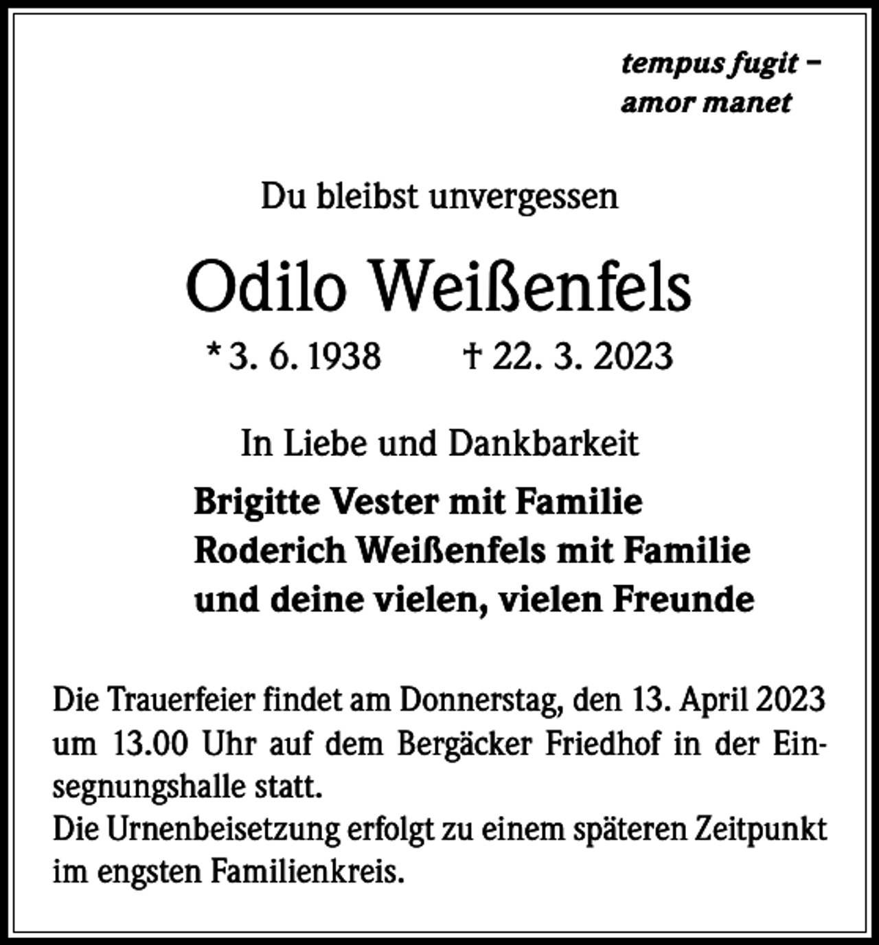 <p>tempus fugit –<br />amor manet</p><p>Du bleibst unvergessen</p><p>Odilo Weißenfels<br />* 3. 6. 1938 † 22. 3. 2023<br />In Liebe und Dankbarkeit<br />Brigitte Vester mit Familie<br />Roderich Weißenfels mit Familie<br />und deine vielen, vielen Freunde<br />Die Trauerfeier findet am Donnerstag, den 13. April 2023<br />um 13.00 Uhr auf dem Bergäcker Friedhof in der Einsegnungshalle statt.<br />Die Urnenbeisetzung erfolgt zu einem späteren Zeitpunkt<br />im engsten Familienkreis.</p>