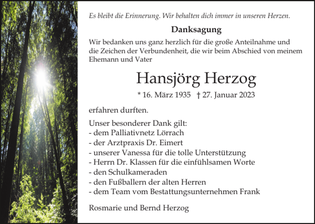 <p>Es bleibt die Erinnerung. Wir behalten dich immer in unseren Herzen.</p><p>Danksagung<br />Wir bedanken uns ganz herzlich für die große Anteilnahme und<br />die Zeichen der Verbundenheit, die wir beim Abschied von meinem<br />Ehemann und Vater</p><p>Hansjörg Herzog<br />* 16. März 1935 † 27. Januar 2023<br />erfahren durften.<br />Unser besonderer Dank gilt:<br />- dem Palliativnetz Lörrach<br />- der Arztpraxis Dr. Eimert<br />- unserer Vanessa für die tolle Unterstützung<br />- Herrn Dr. Klassen für die einfühlsamen Worte<br />- den Schulkameraden<br />- den Fußballern der alten Herren<br />- dem Team vom Bestattungsunternehmen Frank<br />Rosmarie und Bernd Herzog</p>
