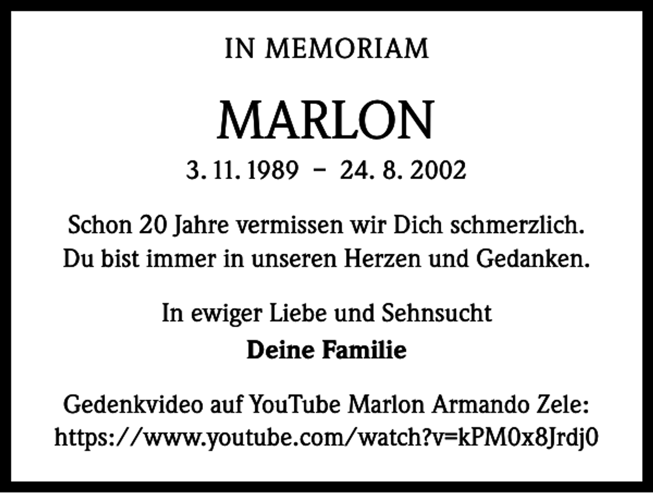 <p>IN MEMORIAM</p><p>MARLON<br />3. 11. 1989 – 24. 8. 2002<br />Schon 20 Jahre vermissen wir Dich schmerzlich.<br />Du bist immer in unseren Herzen und Gedanken.<br />In ewiger Liebe und Sehnsucht<br />Deine Familie<br />Gedenkvideo auf YouTube Marlon Armando Zele:<br />https://www.youtube.com/watch?v=kPM0x8Jrdj0</p>