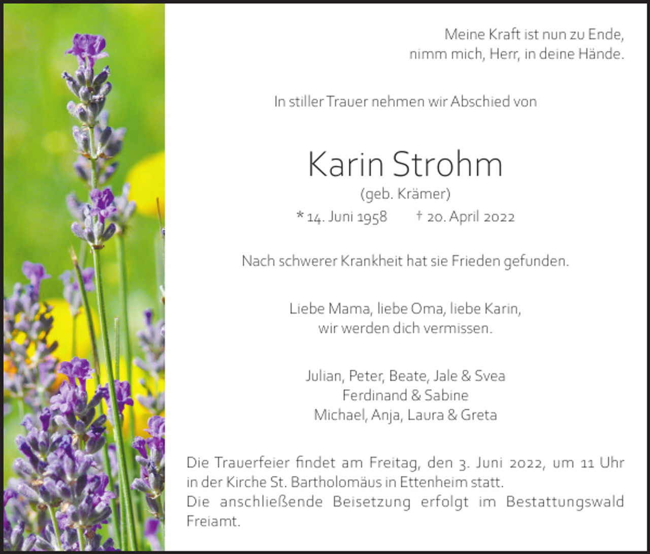 <p>Meine Kraft ist nun zu Ende,<br />nimm mich, Herr, in deine Hände.<br />In stiller Trauer nehmen wir Abschied von</p><p>Karin Strohm</p><p>(geb. Krämer)<br />* 14. Juni 1958<br />† 20. April 2022<br />Nach schwerer Krankheit hat sie Frieden gefunden.<br />Liebe Mama, liebe Oma, liebe Karin,<br />wir werden dich vermissen.<br />Julian, Peter, Beate, Jale &amp; Svea<br />Ferdinand &amp; Sabine<br />Michael, Anja, Laura &amp; Greta<br />Die Trauerfeier findet am Freitag, den 3. Juni 2022, um 11 Uhr<br />in der Kirche St. Bartholomäus in Ettenheim statt.<br />Die anschließende Beisetzung erfolgt im Bestattungswald<br />Freiamt.</p>