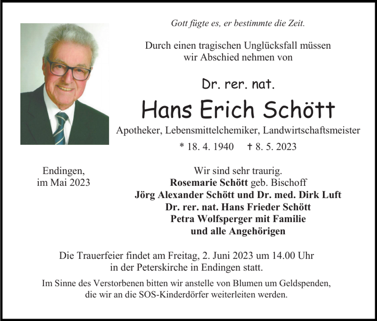 <p>Gott fügte es, er bestimmte die Zeit.</p><p>Durch einen tragischen Unglücksfall müssen<br />wir Abschied nehmen von</p><p>Dr. rer. nat.</p><p>Hans Erich Schött<br />Apotheker, Lebensmittelchemiker, Landwirtschaftsmeister<br />* 18. 4. 1940<br />Endingen,<br />im Mai 2023</p><p> 8. 5. 2023</p><p>Wir sind sehr traurig.<br />Rosemarie Schött geb. Bischoff<br />Jörg Alexander Schött und Dr. med. Dirk Luft<br />Dr. rer. nat. Hans Frieder Schött<br />Petra Wolfsperger mit Familie<br />und alle Angehörigen</p><p>Die Trauerfeier findet am Freitag, 2. Juni 2023 um 14.00 Uhr<br />in der Peterskirche in Endingen statt.<br />Im Sinne des Verstorbenen bitten wir anstelle von Blumen um Geldspenden,<br />die wir an die SOS-Kinderdörfer weiterleiten werden.</p>
