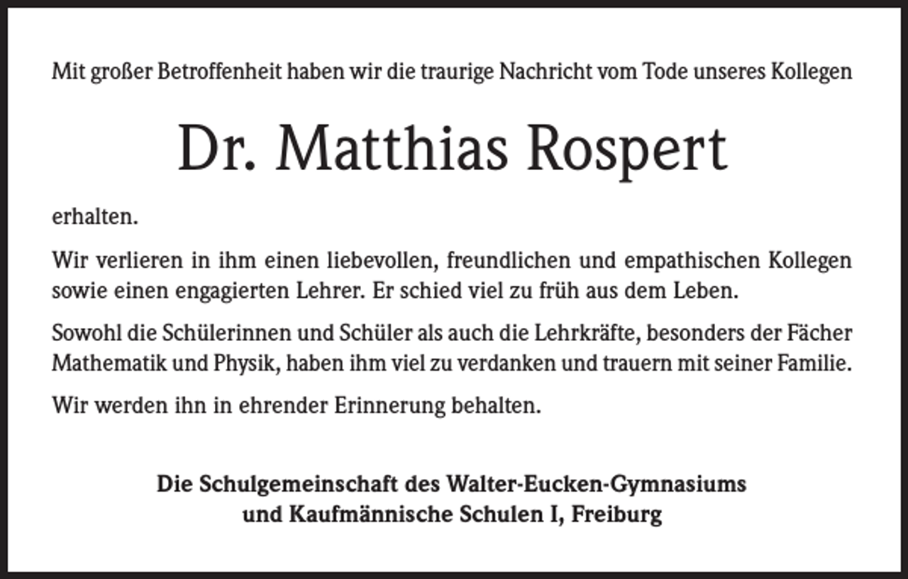 <p>Mit großer Betroffenheit haben wir die traurige Nachricht vom Tode unseres Kollegen</p><p>Dr. Matthias Rospert<br />erhalten.<br />Wir verlieren in ihm einen liebevollen, freundlichen und empathischen Kollegen<br />sowie einen engagierten Lehrer. Er schied viel zu früh aus dem Leben.<br />Sowohl die Schülerinnen und Schüler als auch die Lehrkräfte, besonders der Fächer<br />Mathematik und Physik, haben ihm viel zu verdanken und trauern mit seiner Familie.<br />Wir werden ihn in ehrender Erinnerung behalten.<br />Die Schulgemeinschaft des Walter-Eucken-Gymnasiums<br />und Kaufmännische Schulen I, Freiburg</p>