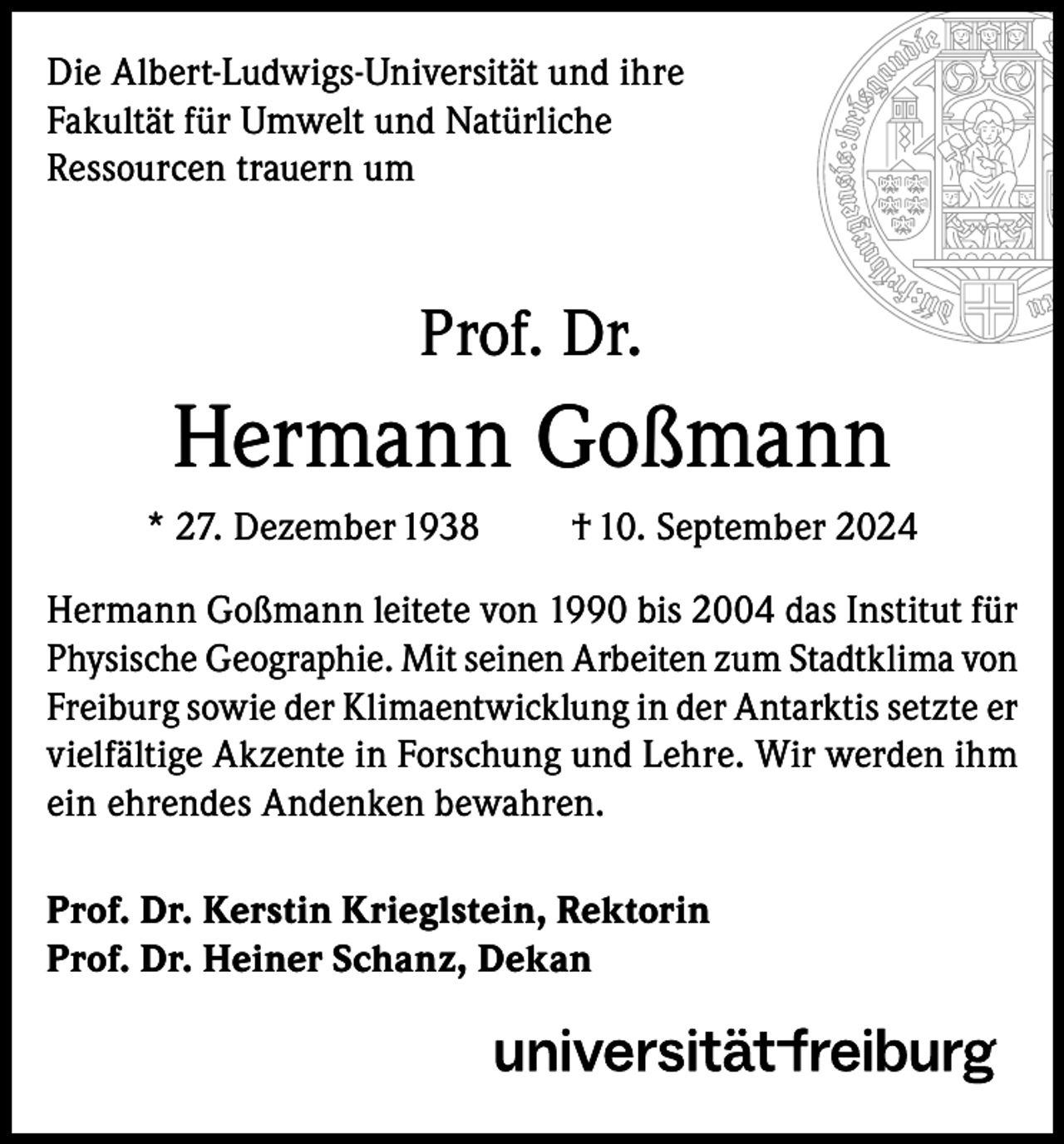 <p>Die Albert-Ludwigs-Universität und ihre<br />Fakultät für Umwelt und Natürliche<br />Ressourcen trauern um</p><p>Prof. Dr.</p><p>Hermann Goßmann<br />* 27. Dezember 1938</p><p>† 10. September 2024</p><p>Hermann Goßmann leitete von 1990 bis 2004 das Institut für<br />Physische Geographie. Mit seinen Arbeiten zum Stadtklima von<br />Freiburg sowie der Klimaentwicklung in der Antarktis setzte er<br />vielfältige Akzente in Forschung und Lehre. Wir werden ihm<br />ein ehrendes Andenken bewahren.<br />Prof. Dr. Kerstin Krieglstein, Rektorin<br />Prof. Dr. Heiner Schanz, Dekan</p>