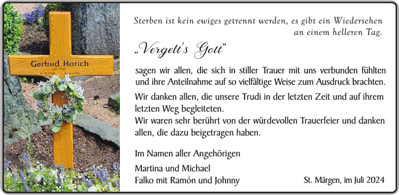 <p>Sterben ist kein ewiges getrennt werden, es gibt ein Wiedersehen<br />an einem helleren Tag.</p><p>„Vergelt's Gott“</p><p>sagen wir allen, die sich in stiller Trauer mit uns verbunden fühlten<br />und ihre Anteilnahme auf so vielfältige Weise zum Ausdruck brachten.</p><p>Wir danken allen, die unsere Trudi in der letzten Zeit und auf ihrem<br />letzten Weg begleiteten.<br />Wir waren sehr berührt von der würdevollen Trauerfeier und danken<br />allen, die dazu beigetragen haben.<br />Im Namen aller Angehörigen<br />Martina und Michael<br />Falko mit Ramón und Johnny</p><p>St. Märgen, im Juli 2024</p>