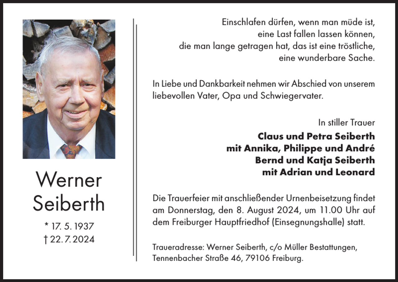 <p>Einschlafen dürfen, wenn man müde ist,<br />eine Last fallen lassen können,<br />die man lange getragen hat, das ist eine tröstliche,<br />eine wunderbare Sache.<br />In Liebe und Dankbarkeit nehmen wir Abschied von unserem<br />liebevollen Vater, Opa und Schwiegervater.</p><p>Werner<br />Seiberth<br />* 17. 5. 1937<br />† 22. 7. 2024</p><p>In stiller Trauer<br />Claus und Petra Seiberth<br />mit Annika, Philippe und André<br />Bernd und Katja Seiberth<br />mit Adrian und Leonard<br />Die Trauerfeier mit anschließender Urnenbeisetzung findet<br />am Donnerstag, den 8. August 2024, um 11.00 Uhr auf<br />dem Freiburger Hauptfriedhof (Einsegnungshalle) statt.<br />Traueradresse: Werner Seiberth, c/o Müller Bestattungen,<br />Tennenbacher Straße 46, 79106 Freiburg.</p>