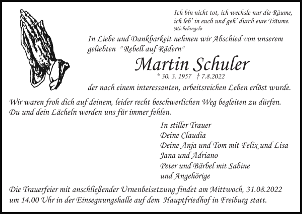 <p>Ich bin nicht tot, ich wechsle nur die Räume,<br />ich leb’ in euch und geh’ durch eure Träume.<br />Michelangelo</p><p>In Liebe und Dankbarkeit nehmen wir Abschied von unserem<br />geliebten " Rebell auf Rädern"</p><p>Martin Schuler<br />* 30. 3. 1957 † 7.8.2022</p><p>der nach einem interessanten, arbeitsreichen Leben erlöst wurde.<br />Wir waren froh dich auf deinem, leider recht beschwerlichen Weg begleiten zu dürfen.<br />Du und dein Lächeln werden uns für immer fehlen.<br />In stiller Trauer<br />Deine Claudia<br />Deine Anja und Tom mit Felix und Lisa<br />Jana und Adriano<br />Peter und Bärbel mit Sabine<br />und Angehörige<br />Die Trauerfeier mit anschließender Urnenbeisetzung findet am Mittwoch, 31.08.2022<br />um 14.00 Uhr in der Einsegnungshalle auf dem Hauptfriedhof in Freiburg statt.</p>