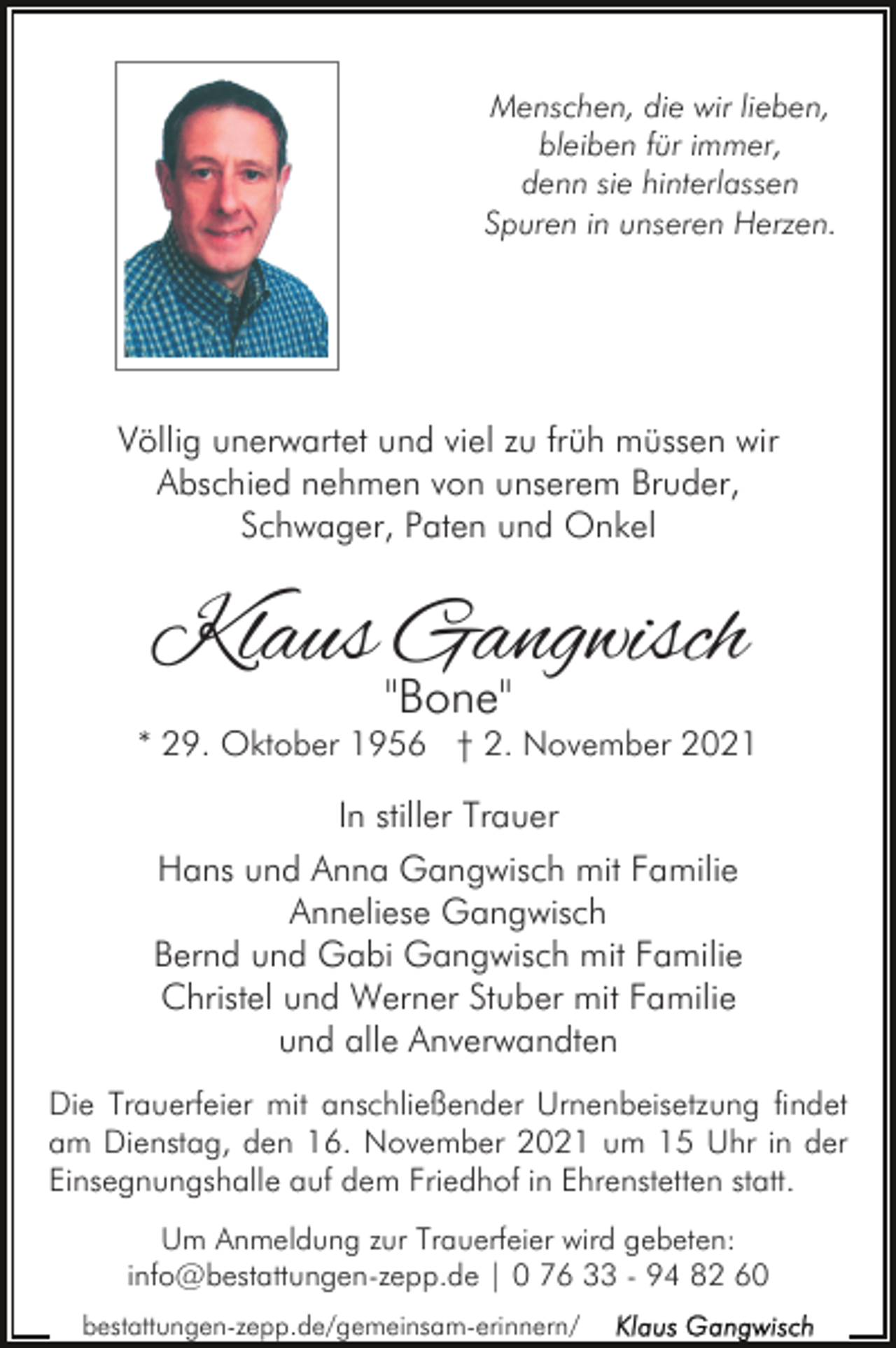 <p>Menschen, die wir lieben,<br />bleiben für immer,<br />denn sie hinterlassen<br />Spuren in unseren Herzen.</p><p>Völlig unerwartet und viel zu früh müssen wir<br />Abschied nehmen von unserem Bruder,<br />Schwager, Paten und Onkel</p><p>Klaus Gangwisch<br />"Bone"</p><p>* 29. Oktober 1956 † 2. November 2021</p><p>In stiller Trauer<br />Hans und Anna Gangwisch mit Familie<br />Anneliese Gangwisch<br />Bernd und Gabi Gangwisch mit Familie<br />Christel und Werner Stuber mit Familie<br />und alle Anverwandten<br />Die Trauerfeier mit anschließender Urnenbeisetzung findet<br />am Dienstag, den 16. November 2021 um 15 Uhr in der<br />Einsegnungshalle auf dem Friedhof in Ehrenstetten statt.<br />Um Anmeldung zur Trauerfeier wird gebeten:<br />info@bestattungen-zepp.de | 0 76 33 - 94 82 60<br />bestattungen-zepp.de/gemeinsam-erinnern/</p>