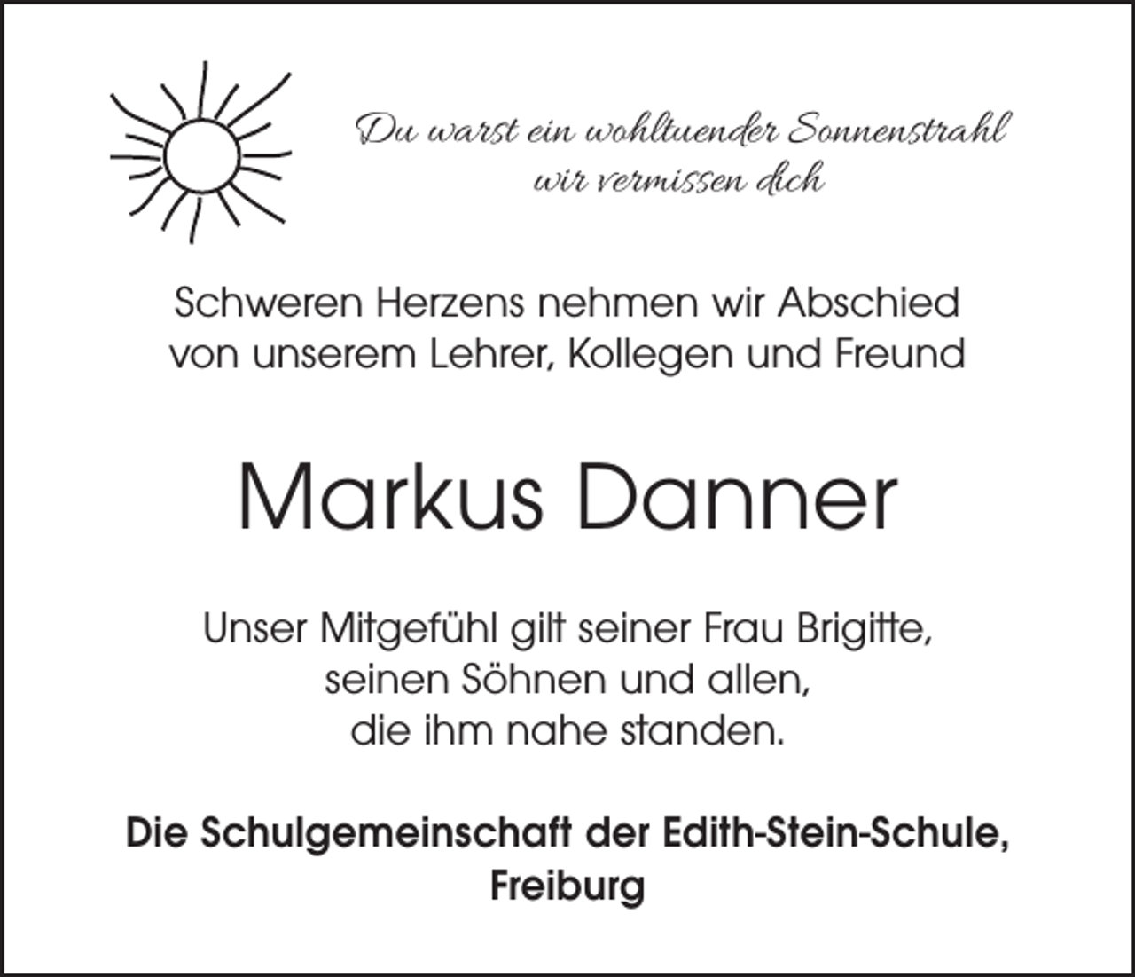 <p>Du warst ein wohltuender Sonnenstrahl<br />wir vermissen dich<br />Schweren Herzens nehmen wir Abschied<br />von unserem Lehrer, Kollegen und Freund</p><p>Markus Danner<br />Unser Mitgefühl gilt seiner Frau Brigitte,<br />seinen Söhnen und allen,<br />die ihm nahe standen.<br />Die Schulgemeinschaft der Edith-Stein-Schule,<br />Freiburg</p>