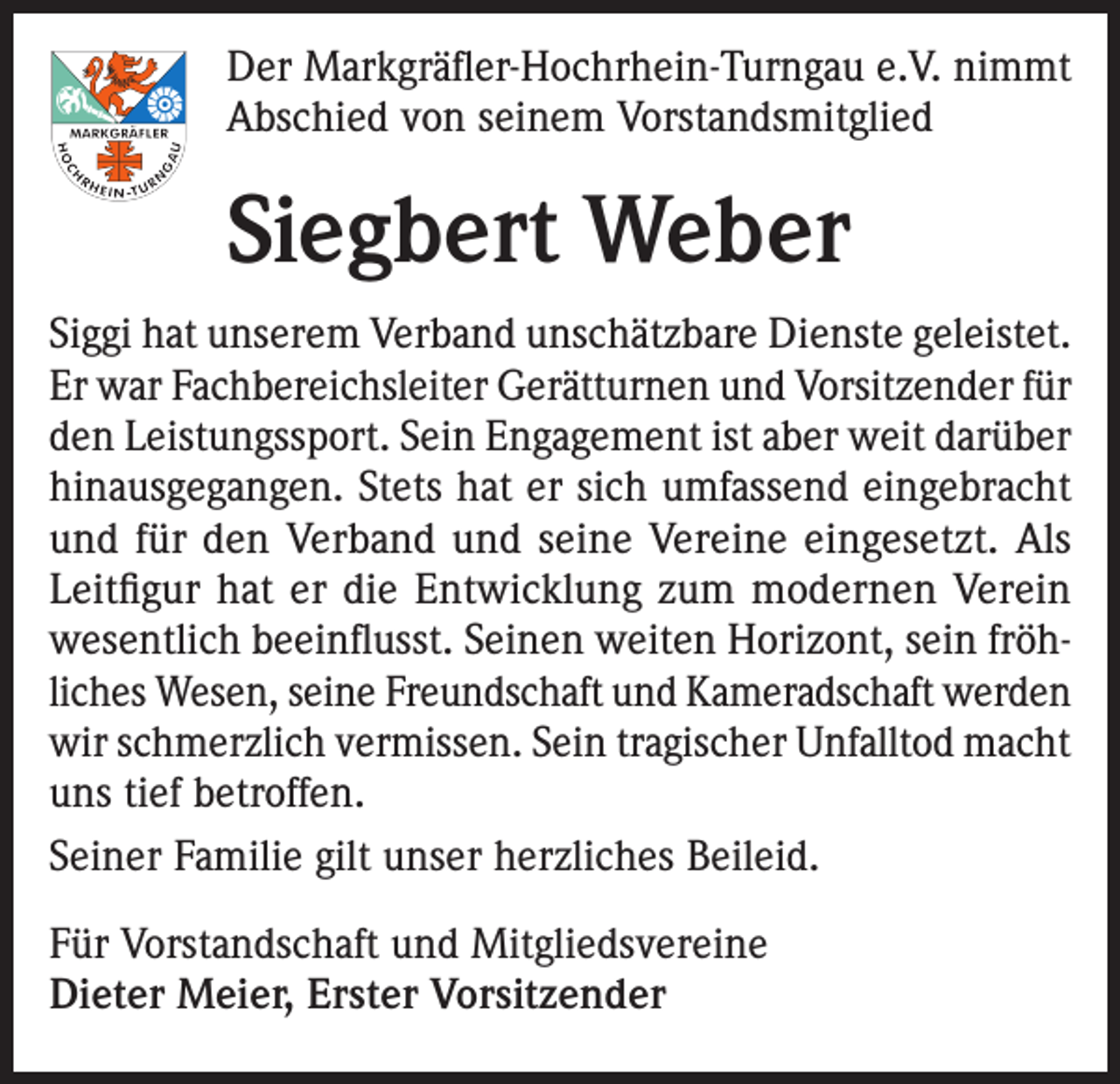 <p>Der Markgräfler-Hochrhein-Turngau e.V. nimmt<br />Abschied von seinem Vorstandsmitglied</p><p>Siegbert Weber<br />Siggi hat unserem Verband unschätzbare Dienste geleistet.<br />Er war Fachbereichsleiter Gerätturnen und Vorsitzender für<br />den Leistungssport. Sein Engagement ist aber weit darüber<br />hinausgegangen. Stets hat er sich umfassend eingebracht<br />und für den Verband und seine Vereine eingesetzt. Als<br />Leitfigur hat er die Entwicklung zum modernen Verein<br />wesentlich beeinflusst. Seinen weiten Horizont, sein fröhliches Wesen, seine Freundschaft und Kameradschaft werden<br />wir schmerzlich vermissen. Sein tragischer Unfalltod macht<br />uns tief betroffen.<br />Seiner Familie gilt unser herzliches Beileid.<br />Für Vorstandschaft und Mitgliedsvereine<br />Dieter Meier, Erster Vorsitzender</p>