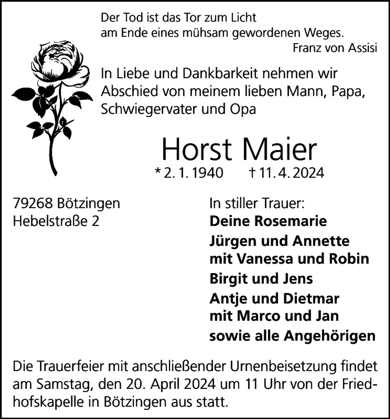 <p>Der Tod ist das Tor zum Licht<br />am Ende eines mühsam gewordenen Weges.</p><p>Franz von Assisi</p><p>In Liebe und Dankbarkeit nehmen wir<br />Abschied von meinem lieben Mann, Papa,<br />Schwiegervater und Opa</p><p>Horst Maier</p><p>* 2. 1. 1940<br />79268 Bötzingen<br />Hebelstraße 2</p><p>† 11. 4. 2024</p><p>In stiller Trauer:<br />Deine Rosemarie<br />Jürgen und Annette<br />mit Vanessa und Robin<br />Birgit und Jens<br />Antje und Dietmar<br />mit Marco und Jan<br />sowie alle Angehörigen</p><p>Die Trauerfeier mit anschließender Urnenbeisetzung findet<br />am Samstag, den 20. April 2024 um 11 Uhr von der Friedhofskapelle in Bötzingen aus statt.</p>